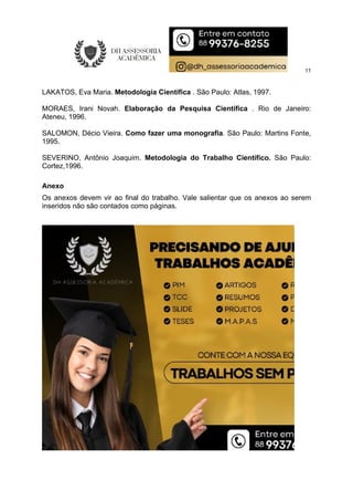11
LAKATOS, Eva Maria. Metodologia Científica . São Paulo: Atlas, 1997.
MORAES, Irani Novah. Elaboração da Pesquisa Científica . Rio de Janeiro:
Ateneu, 1996.
SALOMON, Décio Vieira. Como fazer uma monografia. São Paulo: Martins Fonte,
1995.
SEVERINO, Antônio Joaquim. Metodologia do Trabalho Científico. São Paulo:
Cortez,1996.
Anexo
Os anexos devem vir ao final do trabalho. Vale salientar que os anexos ao serem
inseridos não são contados como páginas.
 