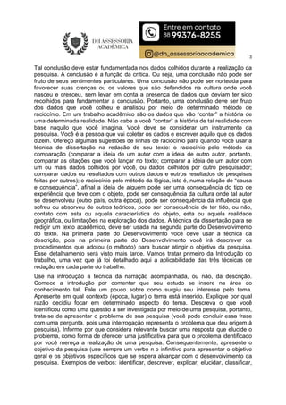 3
Tal conclusão deve estar fundamentada nos dados colhidos durante a realização da
pesquisa. A conclusão é a função da crítica. Ou seja, uma conclusão não pode ser
fruto de seus sentimentos particulares. Uma conclusão não pode ser norteada para
favorecer suas crenças ou os valores que são defendidos na cultura onde você
nasceu e cresceu, sem levar em conta a presença de dados que deviam ter sido
recolhidos para fundamentar a conclusão. Portanto, uma conclusão deve ser fruto
dos dados que você colheu e analisou por meio de determinado método de
raciocínio. Em um trabalho acadêmico são os dados que vão “contar” a história de
uma determinada realidade. Não cabe a você “contar” a história de tal realidade com
base naquilo que você imagina. Você deve se considerar um instrumento da
pesquisa. Você é a pessoa que vai coletar os dados e escrever aquilo que os dados
dizem. Ofereço algumas sugestões de linhas de raciocínio para quando você usar a
técnica de dissertação na redação de seu texto: o raciocínio pelo método da
comparação (comparar a ideia de um autor com a ideia de outro autor, portanto,
comparar as citações que você lançar no texto; comparar a ideia de um autor com
um ou mais dados colhidos por você, ou dados colhidos por outro pesquisador;
comparar dados ou resultados com outros dados e outros resultados de pesquisas
feitas por outros); o raciocínio pelo método da lógica, isto é, numa relação de “causa
e consequência”, afinal a ideia de alguém pode ser uma consequência do tipo de
experiência que teve com o objeto, pode ser consequência da cultura onde tal autor
se desenvolveu (outro país, outra época), pode ser consequência da influência que
sofreu ou absorveu de outros teóricos, pode ser consequência de ter tido, ou não,
contato com esta ou aquela característica do objeto, esta ou aquela realidade
geográfica, ou limitações na exploração dos dados. A técnica da dissertação para se
redigir um texto acadêmico, deve ser usada na segunda parte do Desenvolvimento
do texto. Na primeira parte do Desenvolvimento você deve usar a técnica da
descrição, pois na primeira parte do Desenvolvimento você irá descrever os
procedimentos que adotou (o método) para buscar atingir o objetivo da pesquisa.
Esse detalhamento será visto mais tarde. Vamos tratar primeiro da Introdução do
trabalho, uma vez que já foi detalhado aqui a aplicabilidade das três técnicas de
redação em cada parte do trabalho.
Use na introdução a técnica da narração acompanhada, ou não, da descrição.
Comece a introdução por comentar que seu estudo se insere na área do
conhecimento tal. Fale um pouco sobre como surgiu seu interesse pelo tema.
Apresente em qual contexto (época, lugar) o tema está inserido. Explique por qual
razão decidiu focar em determinado aspecto do tema. Descreva o que você
identificou como uma questão a ser investigada por meio de uma pesquisa, portanto,
trata-se de apresentar o problema de sua pesquisa (você pode concluir essa frase
com uma pergunta, pois uma interrogação representa o problema que deu origem à
pesquisa). Informe por que considera relevante buscar uma resposta que elucide o
problema, como forma de oferecer uma justificativa para que o problema identificado
por você mereça a realização de uma pesquisa. Consequentemente, apresente o
objetivo da pesquisa (use sempre um verbo n o infinitivo para apresentar o objetivo
geral e os objetivos específicos que se espera alcançar com o desenvolvimento da
pesquisa. Exemplos de verbos: identificar, descrever, explicar, elucidar, classificar,
 