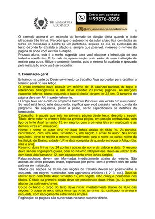5
O exemplo acima é um exemplo do formato de citação direta quando o texto
ultrapassa três linhas. Perceba que o sobrenome do autor citado fica com todas as
letras em maiúsculo e dentro de um parêntese, seguido do ano de publicação do
texto de onde foi extraída a citação e, sempre que possível, insere-se o número da
página de onde você extraiu a citação.
Prezado aluno, esta é a minha sugestão para você elaborar a Introdução de seu
trabalho acadêmico. O formato de apresentação pode variar de uma instituição de
ensino para outra. Utilize o presente formato, pois o mesmo foi avaliado e aprovado
pela instituição onde você se encontra.
2. Formatação geral
Entramos na parte do Desenvolvimento do trabalho. Vou aproveitar para detalhar o
formato geral do seu Artigo.
O artigo completo deve possuir um mínimo de 15 (quinze) páginas de texto e
referências bibliográficas e não deve exceder 20 (vinte) páginas. As margens
(superior, inferior, lateral esquerda e lateral direita) devem ter 2,5 cm. O tamanho de
página deve ser A4, impreterivelmente.
O artigo deve ser escrito no programa Word for Windows, em versão 6.0 ou superior.
Se você está lendo este documento, significa que você possui a versão correta do
programa. Na sequência, passo a passo, serão especificados os detalhes da
formatação.
Cabeçalho: é aquele que está na primeira página deste texto, descrito a seguir:
Título: deve estar na primeira linha da primeira página, em posição centralizada, com
tipo de fonte Arial, tamanho 15, em negrito, com a primeira letra em maiúscula e as
demais letras em minúsculo.
Nome: o nome do autor deve vir duas linhas abaixo do título (ou 24 pontos),
centralizado, com letra Arial, tamanho 12, em negrito e email do autor. Nas linhas
seguintes, deve-se repetir o mesmo procedimento para o nome do curso, nome da
Instituição de Ensino, cidade (UF) e data completa de quando entregou o Artigo (dia,
mês e ano).
Resumo: duas linhas (ou 24 pontos) abaixo do nome da cidade e data. O resumo
deve ser em língua portuguesa, com no máximo 200 palavras. Deve-se utilizar texto
com fonte Arial tamanho 12, com espaçamento entre linhas simples.
Palavras-chave: devem ser informadas imediatamente abaixo do resumo. São
aceitas até cinco palavras-chave, separadas por ponto, com a primeira letra de cada
palavra em maiúsculo.
Títulos das seções: os títulos das seções do trabalho devem ser posicionados à
esquerda, em negrito, numerados com algarismos arábicos (1, 2, 3, etc.). Deve-se
utilizar texto com fonte Arial, tamanho 12, em negrito. Não coloque ponto final nos
títulos. O título da primeira seção deve ser posicionado duas linhas (ou 24 pontos)
abaixo das palavras-chaves.
Corpo do texto: o corpo do texto deve iniciar imediatamente abaixo do título das
seções. O corpo de texto utiliza fonte tipo Arial, tamanho 12, justificado na direita e
esquerda, com espaçamento entre linhas simples.
Paginação: as páginas são numeradas no canto superior direito.
 