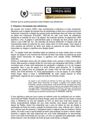 7
lembrar que os autores precisam estar listados nas referências.
4. Citações e formatação das referências
De acordo com Fulano (1997), citar corretamente a literatura é muito importante.
Reparem que a citação de autores fora do parênteses é feita com a primeira letra em
maiúsculo, enquanto a citação de autores entre parênteses deve ser feita com todas
as letras em maiúsculo (FULANO, 1997:32) Ao citar uma fonte de referência,
solicita-se a inclusão do ano e da página. No exemplo anterior os algarismos 1997
significa o ano. A página é apresentada após a inserção de dois pontos após se
inserir o ano (1997:32). Ex.: No entender de Pereira (2005:58) “a citação onde são
reproduzidas todas as palavras do autor citado deve vir entre aspas. Usar aspas é
uma maneira de informar ao leitor que todas as palavras do autor citado foram
transcritas na íntegra, e significa uma citação direta”
...ou:
Ex.: “A citação onde são mantidas todas as palavras do autor citado deve vir entre
aspas. As aspas é uma maneira de informar ao leitor que todas as palavras do autor
citado foram transcritas na íntegra, e significa uma citação direta” (PEREIRA,
2005:58).
Ambos os exemplos acima são de citação direta curta, porque a frase possui até 3
linhas. Mas quando a citação direta for uma frase que ultrapasse três linhas, a ABNT
normatiza que a frase será deslocada do parágrafo e digitada a 4 cm da margem
esquerda, sem o uso de aspas e a fonte diminui para tamanho 10. A simples
inserção da citação fora do parágrafo por conter mais de três linhas de citação
direta, com fonte tamanho 10, torna desnecessário o uso de aspas. É uma citação
direta longa. Após a frase o SOBRENOME do autor citado deverá vir entre
parênteses, seguido de ano e página de onde foi extraída a frase.
Ex.:
As aspas é uma maneira de informar ao leitor que todas as palavras do
autor citado foram transcritas na íntegra, e significa uma citação direta.
Entretanto, quando a frase possuir mais de três linhas, as aspas não serão
usadas, já que fica fácil saber que se trata de uma citação direta longa uma
vez que a ABNT (Associação Brasileira de Normas Técnicas), normatiza em
sua NBR 14724 o deslocamento da frase do parágrafo, além de preconizar
a diminuição do tamanho da fonte para 10 (PEREIRA, 2005:58).
O ano significa a data em que o texto do referido autor foi publicado por um editor.
Uma frase de Platão, filósofo da Grécia Antiga, pode ser citada em seu texto e nesse
caso, a referência ao ano diz respeito ao livro ou texto que você teve acesso (a
fonte), possivelmente editado em ano mais recente, pois sequer existia livro na
época de Platão. Assim fica entendido que o ano se refere ao ano de edição e
publicação da fonte de onde a citação foi extraída (livro, tese, internet, etc.). Após o
ano, sempre que for possível, é desejável inserir a página onde se localiza o trecho
citado, de modo a dar a oportunidade ao leitor para acessar na fonte o trecho citado.
Quando a página não está disponível em uma fonte bibliográfica ou documental,
como uma carta encontrada em um baú, um livro ou apostila sem paginação, então
basta colocar o ano de edição da fonte da qual você extraiu a citação.
 