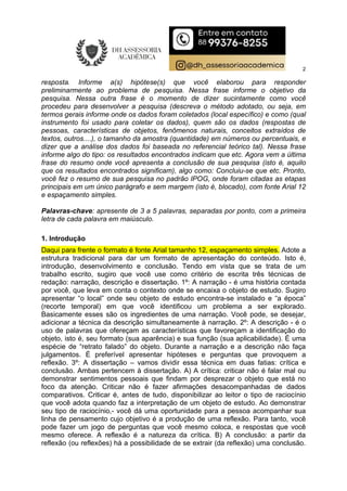 2
resposta. Informe a(s) hipótese(s) que você elaborou para responder
preliminarmente ao problema de pesquisa. Nessa frase informe o objetivo da
pesquisa. Nessa outra frase é o momento de dizer sucintamente como você
procedeu para desenvolver a pesquisa (descreva o método adotado, ou seja, em
termos gerais informe onde os dados foram coletados (local específico) e como (qual
instrumento foi usado para coletar os dados), quem são os dados (respostas de
pessoas, características de objetos, fenômenos naturais, conceitos extraídos de
textos, outros....), o tamanho da amostra (quantidade) em números ou percentuais, e
dizer que a análise dos dados foi baseada no referencial teórico tal). Nessa frase
informe algo do tipo: os resultados encontrados indicam que etc. Agora vem a última
frase do resumo onde você apresenta a conclusão de sua pesquisa (isto é, aquilo
que os resultados encontrados significam), algo como: Concluiu-se que etc. Pronto,
você fez o resumo de sua pesquisa no padrão IPOG, onde foram citadas as etapas
principais em um único parágrafo e sem margem (isto é, blocado), com fonte Arial 12
e espaçamento simples.
Palavras-chave: apresente de 3 a 5 palavras, separadas por ponto, com a primeira
letra de cada palavra em maiúsculo.
1. Introdução
Daqui para frente o formato é fonte Arial tamanho 12, espaçamento simples. Adote a
estrutura tradicional para dar um formato de apresentação do conteúdo. Isto é,
introdução, desenvolvimento e conclusão. Tendo em vista que se trata de um
trabalho escrito, sugiro que você use como critério de escrita três técnicas de
redação: narração, descrição e dissertação. 1º: A narração - é uma história contada
por você, que leva em conta o contexto onde se encaixa o objeto de estudo. Sugiro
apresentar “o local” onde seu objeto de estudo encontra-se instalado e “a época”
(recorte temporal) em que você identificou um problema a ser explorado.
Basicamente esses são os ingredientes de uma narração. Você pode, se desejar,
adicionar a técnica da descrição simultaneamente à narração. 2º: A descrição - é o
uso de palavras que ofereçam as características que favoreçam a identificação do
objeto, isto é, seu formato (sua aparência) e sua função (sua aplicabilidade). É uma
espécie de “retrato falado” do objeto. Durante a narração e a descrição não faça
julgamentos. É preferível apresentar hipóteses e perguntas que provoquem a
reflexão. 3º: A dissertação – vamos dividir essa técnica em duas fatias: crítica e
conclusão. Ambas pertencem à dissertação. A) A crítica: criticar não é falar mal ou
demonstrar sentimentos pessoais que findam por desprezar o objeto que está no
foco da atenção. Criticar não é fazer afirmações desacompanhadas de dados
comparativos. Criticar é, antes de tudo, disponibilizar ao leitor o tipo de raciocínio
que você adota quando faz a interpretação de um objeto de estudo. Ao demonstrar
seu tipo de raciocínio,- você dá uma oportunidade para a pessoa acompanhar sua
linha de pensamento cujo objetivo é a produção de uma reflexão. Para tanto, você
pode fazer um jogo de perguntas que você mesmo coloca, e respostas que você
mesmo oferece. A reflexão é a natureza da crítica. B) A conclusão: a partir da
reflexão (ou reflexões) há a possibilidade de se extrair (da reflexão) uma conclusão.
 