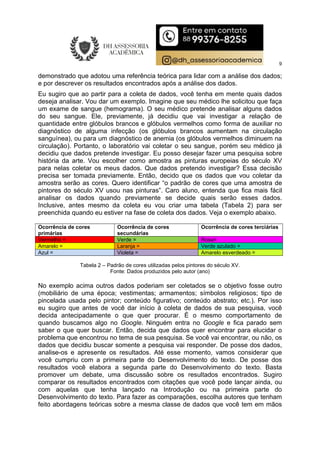9
demonstrado que adotou uma referência teórica para lidar com a análise dos dados;
e por descrever os resultados encontrados após a análise dos dados.
Eu sugiro que ao partir para a coleta de dados, você tenha em mente quais dados
deseja analisar. Vou dar um exemplo. Imagine que seu médico lhe solicitou que faça
um exame de sangue (hemograma). O seu médico pretende analisar alguns dados
do seu sangue. Ele, previamente, já decidiu que vai investigar a relação de
quantidade entre glóbulos brancos e glóbulos vermelhos como forma de auxiliar no
diagnóstico de alguma infecção (os glóbulos brancos aumentam na circulação
sanguínea), ou para um diagnóstico de anemia (os glóbulos vermelhos diminuem na
circulação). Portanto, o laboratório vai coletar o seu sangue, porém seu médico já
decidiu que dados pretende investigar. Eu posso desejar fazer uma pesquisa sobre
história da arte. Vou escolher como amostra as pinturas europeias do século XV
para nelas coletar os meus dados. Que dados pretendo investigar? Essa decisão
precisa ser tomada previamente. Então, decido que os dados que vou coletar da
amostra serão as cores. Quero identificar “o padrão de cores que uma amostra de
pintores do século XV usou nas pinturas”. Caro aluno, entenda que fica mais fácil
analisar os dados quando previamente se decide quais serão esses dados.
Inclusive, antes mesmo da coleta eu vou criar uma tabela (Tabela 2) para ser
preenchida quando eu estiver na fase de coleta dos dados. Veja o exemplo abaixo.
Ocorrência de cores
primárias
Ocorrência de cores
secundárias
Ocorrência de cores terciárias
Vermelho = Verde = Rosa=
Amarelo = Laranja = Verde azulado =
Azul = Violeta = Amarelo esverdeado =
Tabela 2 – Padrão de cores utilizadas pelos pintores do século XV.
Fonte: Dados produzidos pelo autor (ano)
No exemplo acima outros dados poderiam ser coletados se o objetivo fosse outro
(mobiliário de uma época; vestimentas; armamentos; símbolos religiosos; tipo de
pincelada usada pelo pintor; conteúdo figurativo; conteúdo abstrato; etc.). Por isso
eu sugiro que antes de você dar início à coleta de dados de sua pesquisa, você
decida antecipadamente o que quer procurar. É o mesmo comportamento de
quando buscamos algo no Google. Ninguém entra no Google e fica parado sem
saber o que quer buscar. Então, decida que dados quer encontrar para elucidar o
problema que encontrou no tema de sua pesquisa. Se você vai encontrar, ou não, os
dados que decidiu buscar somente a pesquisa vai responder. De posse dos dados,
analise-os e apresente os resultados. Até esse momento, vamos considerar que
você cumpriu com a primeira parte do Desenvolvimento do texto. De posse dos
resultados você elabora a segunda parte do Desenvolvimento do texto. Basta
promover um debate, uma discussão sobre os resultados encontrados. Sugiro
comparar os resultados encontrados com citações que você pode lançar ainda, ou
com aquelas que tenha lançado na Introdução ou na primeira parte do
Desenvolvimento do texto. Para fazer as comparações, escolha autores que tenham
feito abordagens teóricas sobre a mesma classe de dados que você tem em mãos
 