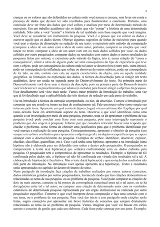 2
crenças ou os valores que são defendidos na cultura onde você nasceu e cresceu, sem levar em conta a
presença de dados que deviam ter sido recolhidos para fundamentar a conclusão. Portanto, uma
conclusão deve ser fruto dos dados que você colheu e analisou por meio de determinado método de
raciocínio. Em um trabalho acadêmico são os dados que vão “contar” a história de uma determinada
realidade. Não cabe a você “contar” a história de tal realidade com base naquilo que você imagina.
Você deve se considerar um instrumento da pesquisa. Você é a pessoa que vai coletar os dados e
escrever aquilo que os dados dizem. Ofereço algumas sugestões de linhas de raciocínio para quando
você usar a técnica de dissertação na redação de seu texto: o raciocínio pelo método da comparação
(comparar a ideia de um autor com a ideia de outro autor, portanto, comparar as citações que você
lançar no texto; comparar a ideia de um autor com um ou mais dados colhidos por você, ou dados
colhidos por outro pesquisador; comparar dados ou resultados com outros dados e outros resultados de
pesquisas feitas por outros); o raciocínio pelo método da lógica, isto é, numa relação de “causa e
consequência”, afinal a ideia de alguém pode ser uma consequência do tipo de experiência que teve
com o objeto, pode ser consequência da cultura onde tal autor se desenvolveu (outro país, outra época),
pode ser consequência da influência que sofreu ou absorveu de outros teóricos, pode ser consequência
de ter tido, ou não, contato com esta ou aquela característica do objeto, esta ou aquela realidade
geográfica, ou limitações na exploração dos dados. A técnica da dissertação para se redigir um texto
acadêmico, deve ser usada na segunda parte do Desenvolvimento do texto. Na primeira parte do
Desenvolvimento você deve usar a técnica da descrição, pois na primeira parte do Desenvolvimento
você irá descrever os procedimentos que adotou (o método) para buscar atingir o objetivo da pesquisa.
Esse detalhamento será visto mais tarde. Vamos tratar primeiro da Introdução do trabalho, uma vez
que já foi detalhado aqui a aplicabilidade das três técnicas de redação em cada parte do trabalho.
Use na introdução a técnica da narração acompanhada, ou não, da descrição. Comece a introdução por
comentar que seu estudo se insere na área do conhecimento tal. Fale um pouco sobre como surgiu seu
interesse pelo tema. Apresente em qual contexto (época, lugar) o tema está inserido. Explique por qual
razão decidiu focar em determinado aspecto do tema. Descreva o que você identificou como uma
questão a ser investigada por meio de uma pesquisa, portanto, trata-se de apresentar o problema de sua
pesquisa (você pode concluir essa frase com uma pergunta, pois uma interrogação representa o
problema que deu origem à pesquisa). Informe por que considera relevante buscar uma resposta que
elucide o problema, como forma de oferecer uma justificativa para que o problema identificado por
você mereça a realização de uma pesquisa. Consequentemente, apresente o objetivo da pesquisa (use
sempre um verbo n o infinitivo para apresentar o objetivo geral e os objetivos específicos que se espera
alcançar com o desenvolvimento da pesquisa. Exemplos de verbos: identificar, descrever, explicar,
elucidar, classificar, quantificar, etc.). Caso você tenha uma hipótese, apresente-a na introdução (uma
hipótese não é elaborada para ser defendida com unhas e dentes pelo pesquisador. O pesquisador se
compromente a testar a(s) hipótese(s) que será(ão) confrontada(s) com os dados colhidos pela
pesquisa. O pesquisador tem o compromisso de apresentar os resultados. Exemplo: a hipótese tal foi
confirmada pelos dados tais; a hipótese tal não foi confirmada em virtude dos resultados tal e tal. A
elaboração de hipótese(s) é facultativa. Mas o teste da(s) hipótese(s) e apresentação dos resultados não
fará parte da introdução. Na introdução você apenas apresenta a(s) hipótese(s). Testes e resultados
serão apresentados no capítulo de desenvolvimento do texto.
Neste parágrafo da introdução faça citações de trabalhos realizados por outros autores (conceitos,
dados estatísticos gerados por outros pesquisadores, teorias) de modo que tais citações demonstrem-se
relacionadas ao tema de sua pesquisa, ou ao problema da pesquisa. Você pode comparar as citações de
dois ou mais autores, comente se há pontos de convergência conceitual entre tal e tal autor, ou se há
divergências entre tal e tal autor; ou compare uma citação de determinado autor com os resultados
estatísticos de determinada pesquisa representada por um órgão institucional ou realizada por outro
pesquisador específico. Comente o que você interpreta dessa comparação e faça uma conexão com o
seu tema, ou o problema de sua pesquisa. Para você dar início a este parágrafo onde citações serão
feitas, sugiro começá-lo por apresentar um breve histórico de conceitos que estejam diretamente
relacionados ao tema ou ao problema de pesquisa. Vamos imaginar que você vai buscar em vários
autores o conceito de gestão que cada um elaborou. Cada frase pode começar por um autor. Exemplo:
 