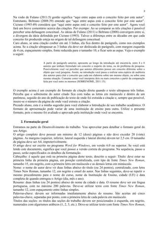 3
Na visão de Fulano (2011:5) gestão significa “aqui entre aspas está o conceito feito por este autor”.
Entretanto, Beltrano (2008:39) entende que “aqui entre aspas está o conceito feito por este autor”.
Cicrano (1993:49) considera que “aqui entre aspas está o conceito feito por este autor”. Agora você
fará um breve comentário acerca das citações. Por exempo: Ao se comparar as três citações é possível
perceber uma defasagem conceitual. As ideias de Fulano (2011) e Beltrano (2008) convergem entre si,
e divergem da ideia defendida por Cicrano (1993). Talvez a diferença entre as décadas em que cada
conceito foi produzido esteja na origem de tal defasagem conceitual.
Caro aluno, se uma citação couber em até 3 linhas, ela fica dentro do parágrafo, como nos exemplos
acima. Se a citação ultrapassar as 3 linhas ela deve ser deslocada do parágrafo, com margem esquerda
de 4 cm, espaçamento simples, fonte reduzida para o tamanho 10, e ficar sem as aspas. Veja o exemplo
a seguir:
A partir do parágrafo anterior, apresente ao longo da introdução até encerrá-la, entre 4 e 8
autores que tenham formulado um conceito a respeito do tema, ou do problema de pesquisa.
Possivelmente você vai perceber que autores diferentes possui um conceito diferente sobre o
objeto que você pesquisa. Assim, na introdução você passa a realizar uma espécie de auditoria
dos autores para citar o conceito que cada um elaborou sobre um mesmo objeto, ou sobre uma
mesma situação. Comente como você interpreta dois ou mais conceitos a partir da comparação
feita por você entre os mesmos (SOBRENOME, 2011:15).
O exemplo acima é um exemplo do formato de citação direta quando o texto ultrapassa três linhas.
Perceba que o sobrenome do autor citado fica com todas as letras em maiúsculo e dentro de um
parêntese, seguido do ano de publicação do texto de onde foi extraída a citação e, sempre que possível,
insere-se o número da página de onde você extraiu a citação.
Prezado aluno, esta é a minha sugestão para você elaborar a Introdução de seu trabalho acadêmico. O
formato de apresentação pode variar de uma instituição de ensino para outra. Utilize o presente
formato, pois o mesmo foi avaliado e aprovado pela instituição onde você se encontra.
2. Formatação geral
Entramos na parte do Desenvolvimento do trabalho. Vou aproveitar para detalhar o formato geral do
seu Artigo.
O artigo completo deve possuir um mínimo de 12 (doze) páginas e não deve exceder 20 (vinte)
páginas. As margens (superior, inferior, lateral esquerda e lateral direita) devem ter 2,5 cm. O tamanho
de página deve ser A4, impreterivelmente.
O artigo deve ser escrito no programa Word for Windows, em versão 6.0 ou superior. Se você está
lendo este documento, significa que você possui a versão correta do programa. Na sequência, passo a
passo, serão especificados os detalhes da formatação.
Cabeçalho: é aquele que está na primeira página deste texto, descrito a seguir: Título: deve estar na
primeira linha da primeira página, em posição centralizada, com tipo de fonte Times New Roman,
tamanho 15, em negrito, com a primeira letra em maiúscula e as demais letras em minúsculo.
Nome: o nome do autor deve vir duas linhas abaixo do título (ou 24 pontos), centralizado, com letra
Times New Roman, tamanho 12, em negrito e email do autor. Nas linhas seguintes, deve-se repetir o
mesmo procedimento para o nome do curso, nome da Instituição de Ensino, cidade (UF) e data
completa de quando entregou o Artigo (dia, mês e ano).
Resumo: duas linhas (ou 24 pontos) abaixo do nome da cidade e data. O resumo deve ser em língua
portuguesa, com no máximo 200 palavras. Deve-se utilizar texto com fonte Times New Roman,
tamanho 12, com espaçamento entre linhas simples.
Palavras-chave: devem ser informadas imediatamente abaixo do resumo. São aceitas até cinco
palavras-chave, separadas por ponto, com a primeira letra de cada palavra em maiúsculo.
Títulos das seções: os títulos das seções do trabalho devem ser posicionados à esquerda, em negrito,
numerados com algarismos arábicos (1, 2, 3, etc.). Deve-se utilizar texto com fonte Times New Roman,
 