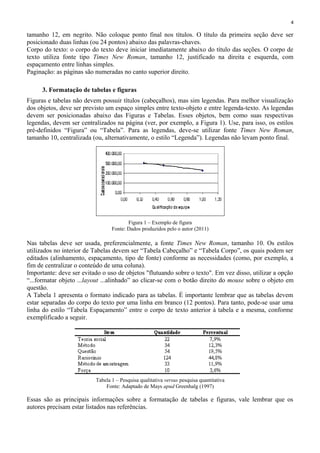 4
tamanho 12, em negrito. Não coloque ponto final nos títulos. O título da primeira seção deve ser
posicionado duas linhas (ou 24 pontos) abaixo das palavras-chaves.
Corpo do texto: o corpo do texto deve iniciar imediatamente abaixo do título das seções. O corpo de
texto utiliza fonte tipo Times New Roman, tamanho 12, justificado na direita e esquerda, com
espaçamento entre linhas simples.
Paginação: as páginas são numeradas no canto superior direito.
3. Formatação de tabelas e figuras
Figuras e tabelas não devem possuir títulos (cabeçalhos), mas sim legendas. Para melhor visualização
dos objetos, deve ser previsto um espaço simples entre texto-objeto e entre legenda-texto. As legendas
devem ser posicionadas abaixo das Figuras e Tabelas. Esses objetos, bem como suas respectivas
legendas, devem ser centralizados na página (ver, por exemplo, a Figura 1). Use, para isso, os estilos
pré-definidos “Figura” ou “Tabela”. Para as legendas, deve-se utilizar fonte Times New Roman,
tamanho 10, centralizada (ou, alternativamente, o estilo “Legenda”). Legendas não levam ponto final.
Figura 1 – Exemplo de figura
Fonte: Dados produzidos pelo o autor (2011)
Nas tabelas deve ser usada, preferencialmente, a fonte Times New Roman, tamanho 10. Os estilos
utilizados no interior de Tabelas devem ser “Tabela Cabeçalho” e “Tabela Corpo”, os quais podem ser
editados (alinhamento, espaçamento, tipo de fonte) conforme as necessidades (como, por exemplo, a
fim de centralizar o conteúdo de uma coluna).
Importante: deve ser evitado o uso de objetos "flutuando sobre o texto". Em vez disso, utilizar a opção
“...formatar objeto ...layout ...alinhado” ao clicar-se com o botão direito do mouse sobre o objeto em
questão.
A Tabela 1 apresenta o formato indicado para as tabelas. É importante lembrar que as tabelas devem
estar separadas do corpo do texto por uma linha em branco (12 pontos). Para tanto, pode-se usar uma
linha do estilo “Tabela Espaçamento” entre o corpo de texto anterior à tabela e a mesma, conforme
exemplificado a seguir.
Tabela 1 – Pesquisa qualitativa versus pesquisa quantitativa
Fonte: Adaptado de Mays apud Greenhalg (1997)
Essas são as principais informações sobre a formatação de tabelas e figuras, vale lembrar que os
autores precisam estar listados nas referências.
 