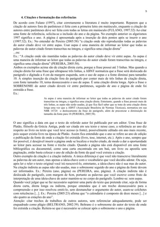 5
4. Citações e formatação das referências
De acordo com Fulano (1997), citar corretamente a literatura é muito importante. Reparem que a
citação de autores fora do parênteses é feita com a primeira letra em maiúsculo, enquanto a citação de
autores entre parênteses deve ser feita com todas as letras em maiúsculo (FULANO, 1997:32) Ao citar
uma fonte de referência, solicita-se a inclusão do ano e da página. No exemplo anterior os algarismos
1997 significa o ano. A página é apresentada após a inserção de dois pontos após se inserir o ano
(1997:32). Ex.: No entender de Pereira (2005:58) “a citação onde são reproduzidas todas as palavras
do autor citado deve vir entre aspas. Usar aspas é uma maneira de informar ao leitor que todas as
palavras do autor citado foram transcritas na íntegra, e significa uma citação direta”
...ou:
Ex.: “A citação onde são mantidas todas as palavras do autor citado deve vir entre aspas. As aspas é
uma maneira de informar ao leitor que todas as palavras do autor citado foram transcritas na íntegra, e
significa uma citação direta” (PEREIRA, 2005:58).
Ambos os exemplos acima são de citação direta curta, porque a frase possui até 3 linhas. Mas quando a
citação direta for uma frase que ultrapasse três linhas, a ABNT normatiza que a frase será deslocada do
parágrafo e digitada a 4 cm da margem esquerda, sem o uso de aspas e a fonte diminui para tamanho
10. A simples inserção da citação fora do parágrafo por conter mais de três linhas de citação direta,
com fonte tamanho 10, torna desnecessário o uso de aspas. É uma citação direta longa. Após a frase o
SOBRENOME do autor citado deverá vir entre parênteses, seguido de ano e página de onde foi
extraída a frase.
Ex.:
As aspas é uma maneira de informar ao leitor que todas as palavras do autor citado foram
transcritas na íntegra, e significa uma citação direta. Entretanto, quando a frase possuir mais de
três linhas, as aspas não serão usadas, já que fica fácil saber que se trata de uma citação direta
longa uma vez que a ABNT (Associação Brasileira de Normas Técnicas), normatiza em sua
NBR 14724 o deslocamento da frase do parágrafo, além de preconizar a diminuição do
tamanho da fonte para 10 (PEREIRA, 2005:58).
O ano significa a data em que o texto do referido autor foi publicado por um editor. Uma frase de
Platão, filósofo da Grécia Antiga, pode ser citada em seu texto e nesse caso, a referência ao ano diz
respeito ao livro ou texto que você teve acesso (a fonte), possivelmente editado em ano mais recente,
pois sequer existia livro na época de Platão. Assim fica entendido que o ano se refere ao ano de edição
e publicação da fonte de onde a citação foi extraída (livro, tese, internet, etc.). Após o ano, sempre que
for possível, é desejável inserir a página onde se localiza o trecho citado, de modo a dar a oportunidade
ao leitor para acessar na fonte o trecho citado. Quando a página não está disponível em uma fonte
bibliográfica ou documental, como uma carta encontrada em um baú, um livro ou apostila sem
paginação, então basta colocar o ano de edição da fonte da qual você extraiu a citação.
Outro exemplo de citação é a citação indireta. A única diferença é que você não transcreve literalmente
as palavras de um autor, mas apenas a ideia-chave com o vocabulário que você decidiu adotar. Ou seja,
após ler e reler o texto original você irá reescrevê-lo, entretanto, a ideia-chave não é sua mas do autor.
Na citação indireta as aspas não são usadas, mas o sobrenome seguido do ano e página da fonte devem
ser informados. Ex.: Pereira (ano, página) ou (PEREIRA, ano, página). A citação indireta não é
deslocada do parágrafo, com margem de 4cm, portanto as palavras que você escreve como fruto da
interpretação de uma ideia-chave do autor mantém-se no corpo do parágrafo. Lembre-se: sem aspas.
Quando você julgar que se faz necessário suprimir uma parte do texto que pretende citar, seja de forma
direta curta, direta longa ou indireta, porque entendeu que é um trecho desnecessário para a
compreensão e por isso resolveu omiti-lo, sem desmanchar o argumento do autor, usam-se colchetes
com reticências [...]. Ex.: Pereira (2005:23) afirma que “o calendário é composto de doze meses [...] e
são quatro as estações do ano”.
Atenção: citar trechos de trabalhos de outros autores, sem referenciar adequadamente, pode ser
enquadrado como plágio (BELTRANO, 2002:39). Beltrano é o sobrenome do autor do texto de onde
foi extraída a citação. Reitera-se que é necessário se colocar após o sobrenome o ano e página.
 