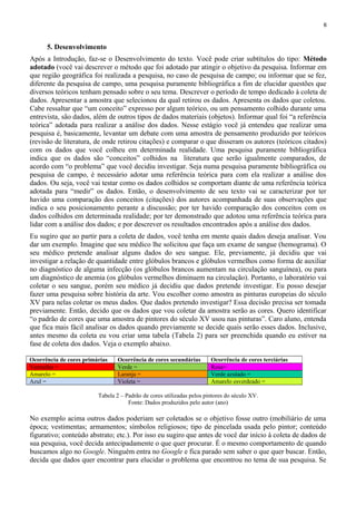 6
5. Desenvolvimento
Após a Introdução, faz-se o Desenvolvimento do texto. Você pode criar subtítulos do tipo: Método
adotado (você vai descrever o método que foi adotado par atingir o objetivo da pesquisa. Informar em
que região geográfica foi realizada a pesquisa, no caso de pesquisa de campo; ou informar que se fez,
diferente da pesquisa de campo, uma pesquisa puramente bibliográfica a fim de elucidar questões que
diversos teóricos tenham pensado sobre o seu tema. Descrever o período de tempo dedicado à coleta de
dados. Apresentar a amostra que selecionou da qual retirou os dados. Apresenta os dados que coletou.
Cabe ressaltar que “um conceito” expresso por algum teórico, ou um pensamento colhido durante uma
entrevista, são dados, além de outros tipos de dados materiais (objetos). Informar qual foi “a referência
teórica” adotada para realizar a análise dos dados. Nesse estágio você já entendeu que realizar uma
pesquisa é, basicamente, levantar um debate com uma amostra de pensamento produzido por teóricos
(revisão de literatura, de onde retirou citações) e comparar o que disseram os autores (teóricos citados)
com os dados que você colheu em determinada realidade. Uma pesquisa puramente bibliográfica
indica que os dados são “conceitos” colhidos na literatura que serão igualmente comparados, de
acordo com “o problema” que você decidiu investigar. Seja numa pesquisa puramente bibliográfica ou
pesquisa de campo, é necessário adotar uma referência teórica para com ela realizar a análise dos
dados. Ou seja, você vai testar como os dados colhidos se comportam diante de uma referência teórica
adotada para “medir” os dados. Então, o desenvolvimento de seu texto vai se caracterizar por ter
havido uma comparação dos conceitos (citações) dos autores acompanhada de suas observações que
indica o seu posicionamento perante a discussão; por ter havido comparação dos conceitos com os
dados colhidos em determinada realidade; por ter demonstrado que adotou uma referência teórica para
lidar com a análise dos dados; e por descrever os resultados encontrados após a análise dos dados.
Eu sugiro que ao partir para a coleta de dados, você tenha em mente quais dados deseja analisar. Vou
dar um exemplo. Imagine que seu médico lhe solicitou que faça um exame de sangue (hemograma). O
seu médico pretende analisar alguns dados do seu sangue. Ele, previamente, já decidiu que vai
investigar a relação de quantidade entre glóbulos brancos e glóbulos vermelhos como forma de auxiliar
no diagnóstico de alguma infecção (os glóbulos brancos aumentam na circulação sanguínea), ou para
um diagnóstico de anemia (os glóbulos vermelhos diminuem na circulação). Portanto, o laboratório vai
coletar o seu sangue, porém seu médico já decidiu que dados pretende investigar. Eu posso desejar
fazer uma pesquisa sobre história da arte. Vou escolher como amostra as pinturas europeias do século
XV para nelas coletar os meus dados. Que dados pretendo investigar? Essa decisão precisa ser tomada
previamente. Então, decido que os dados que vou coletar da amostra serão as cores. Quero identificar
“o padrão de cores que uma amostra de pintores do século XV usou nas pinturas”. Caro aluno, entenda
que fica mais fácil analisar os dados quando previamente se decide quais serão esses dados. Inclusive,
antes mesmo da coleta eu vou criar uma tabela (Tabela 2) para ser preenchida quando eu estiver na
fase de coleta dos dados. Veja o exemplo abaixo.
Ocorrência de cores primárias Ocorrência de cores secundárias Ocorrência de cores terciárias
Vermelho = Verde = Rosa=
Amarelo = Laranja = Verde azulado =
Azul = Violeta = Amarelo esverdeado =
Tabela 2 – Padrão de cores utilizadas pelos pintores do século XV.
Fonte: Dados produzidos pelo autor (ano)
No exemplo acima outros dados poderiam ser coletados se o objetivo fosse outro (mobiliário de uma
época; vestimentas; armamentos; símbolos religiosos; tipo de pincelada usada pelo pintor; conteúdo
figurativo; conteúdo abstrato; etc.). Por isso eu sugiro que antes de você dar início à coleta de dados de
sua pesquisa, você decida antecipadamente o que quer procurar. É o mesmo comportamento de quando
buscamos algo no Google. Ninguém entra no Google e fica parado sem saber o que quer buscar. Então,
decida que dados quer encontrar para elucidar o problema que encontrou no tema de sua pesquisa. Se
 