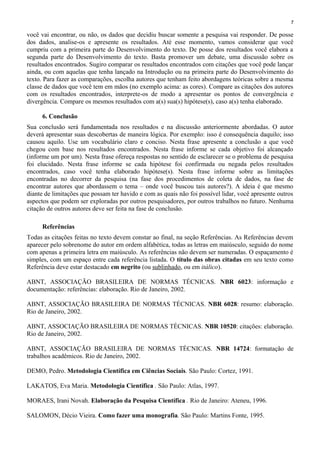 7
você vai encontrar, ou não, os dados que decidiu buscar somente a pesquisa vai responder. De posse
dos dados, analise-os e apresente os resultados. Até esse momento, vamos considerar que você
cumpriu com a primeira parte do Desenvolvimento do texto. De posse dos resultados você elabora a
segunda parte do Desenvolvimento do texto. Basta promover um debate, uma discussão sobre os
resultados encontrados. Sugiro comparar os resultados encontrados com citações que você pode lançar
ainda, ou com aquelas que tenha lançado na Introdução ou na primeira parte do Desenvolvimento do
texto. Para fazer as comparações, escolha autores que tenham feito abordagens teóricas sobre a mesma
classe de dados que você tem em mãos (no exemplo acima: as cores). Compare as citações dos autores
com os resultados encontrados, interprete-os de modo a apresentar os pontos de convergência e
divergência. Compare os mesmos resultados com a(s) sua(s) hipótese(s), caso a(s) tenha elaborado.
6. Conclusão
Sua conclusão será fundamentada nos resultados e na discussão anteriormente abordadas. O autor
deverá apresentar suas descobertas de maneira lógica. Por exemplo: isso é consequência daquilo; isso
causou aquilo. Use um vocabulário claro e conciso. Nesta frase apresente a conclusão a que você
chegou com base nos resultados encontrados. Nesta frase informe se cada objetivo foi alcançado
(informe um por um). Nesta frase ofereça respostas no sentido de esclarecer se o problema de pesquisa
foi elucidado. Nesta frase informe se cada hipótese foi confirmada ou negada pelos resultados
encontrados, caso você tenha elaborado hipótese(s). Nesta frase informe sobre as limitações
encontradas no decorrer da pesquisa (na fase dos procedimentos de coleta de dados, na fase de
encontrar autores que abordassem o tema – onde você buscou tais autores?). A ideia é que mesmo
diante de limitações que possam ter havido e com as quais não foi possível lidar, você apresente outros
aspectos que podem ser exploradas por outros pesquisadores, por outros trabalhos no futuro. Nenhuma
citação de outros autores deve ser feita na fase de conclusão.
Referências
Todas as citações feitas no texto devem constar ao final, na seção Referências. As Referências devem
aparecer pelo sobrenome do autor em ordem alfabética, todas as letras em maiúsculo, seguido do nome
com apenas a primeira letra em maiúsculo. As referências não devem ser numeradas. O espaçamento é
simples, com um espaço entre cada referência listada. O título das obras citadas em seu texto como
Referência deve estar destacado em negrito (ou sublinhado, ou em itálico).
ABNT, ASSOCIAÇÃO BRASILEIRA DE NORMAS TÉCNICAS. NBR 6023: informação e
documentação: referências: elaboração. Rio de Janeiro, 2002.
ABNT, ASSOCIAÇÃO BRASILEIRA DE NORMAS TÉCNICAS. NBR 6028: resumo: elaboração.
Rio de Janeiro, 2002.
ABNT, ASSOCIAÇÃO BRASILEIRA DE NORMAS TÉCNICAS. NBR 10520: citações: elaboração.
Rio de Janeiro, 2002.
ABNT, ASSOCIAÇÃO BRASILEIRA DE NORMAS TÉCNICAS. NBR 14724: formatação de
trabalhos acadêmicos. Rio de Janeiro, 2002.
DEMO, Pedro. Metodologia Científica em Ciências Sociais. São Paulo: Cortez, 1991.
LAKATOS, Eva Maria. Metodologia Científica . São Paulo: Atlas, 1997.
MORAES, Irani Novah. Elaboração da Pesquisa Científica . Rio de Janeiro: Ateneu, 1996.
SALOMON, Décio Vieira. Como fazer uma monografia. São Paulo: Martins Fonte, 1995.
 