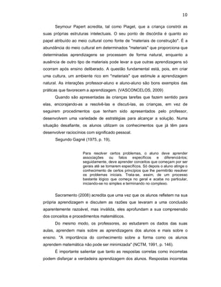 10 
Seymour  Papert  acredita,  tal  como  Piaget,  que  a  criança  constrói  as 
suas  próprias  estruturas  intelectuais.  O  seu  ponto  de  discórdia  é  quanto  ao 
papel atribuído ao meio cultural como fonte de "materiais de construção". É a 
abundância do meio cultural em determinados "materiais" que proporciona que 
determinadas  aprendizagens  se  processem  de  forma  natural,  enquanto  a 
ausência de outro tipo de materiais pode levar a que outras aprendizagens só 
ocorram  após  ensino  deliberado.  A questão fundamental  está,  pois,  em  criar 
uma  cultura,  um  ambiente  rico  em  "materiais"  que  estimule  a  aprendizagem 
natural. As  interações  professor­aluno  e  aluno­aluno são bons  exemplos  das 
práticas que favorecem a aprendizagem. (VASCONCELOS, 2009) 
Quando são apresentadas às crianças tarefas que fazem sentido para 
elas,  encorajando­as  a  resolvê­las  e  discuti­las,  as  crianças,  em  vez  de 
seguirem  procedimentos  que  tenham  sido  apresentados  pelo  professor, 
desenvolvem  uma  variedade  de  estratégias  para  alcançar  a  solução.  Numa 
situação  desafiante,  os  alunos  utilizam  os  conhecimentos  que  já  têm  para 
desenvolver raciocínios com significado pessoal. 
Segundo Gagné (1975, p. 19), 
Para  resolver  certos  problemas,  o  aluno  deve  aprender 
associações  ou  fatos  específicos  e  diferenciá­los; 
seguidamente, deve aprender conceitos que começam por ser 
gerais até se tornarem específicos. Só depois o aluno atinge o 
conhecimento de certos princípios que lhe permitirão resolver 
os  problemas  iniciais.  Trata­se,  assim,  de  um  processo 
bastante  lógico  que  começa  no  geral  e  acaba  no  particular, 
iniciando­se no simples e terminando no complexo. 
Sacramento (2008) acredita que uma vez que os alunos refletem na sua 
própria  aprendizagem  e  discutem  as  razões  que  levaram  a  uma  conclusão 
aparentemente  razoável,  mas  inválida,  eles  aprofundam  a  sua  compreensão 
dos conceitos e procedimentos matemáticos. 
Do  mesmo  modo,  os  professores,  ao  estudarem  os  dados  das  suas 
aulas,  aprendem  mais  sobre  as  aprendizagens  dos  alunos  e  mais  sobre  o 
ensino.  "A  importância  do  conhecimento  sobre  a  forma  como  os  alunos 
aprendem matemática não pode ser minimizada" (NCTM, 1991, p. 146). 
É importante salientar que tanto as respostas corretas como incorretas 
podem disfarçar a verdadeira aprendizagem dos alunos. Respostas incorretas
 