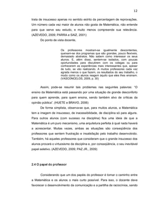 12 
trata de insucesso apenas no sentido estrito da percentagem de reprovações. 
Um número cada vez maior de alunos não gosta de Matemática, não entende 
para  que  serve  seu  estudo,  e  muito  menos  compreende  sua  relevância. 
(AZEVEDO, 2009; PARRA e SAIZ, 2001) 
Do ponto de vista docente, 
Os  professores  mostram­se  igualmente  descontentes, 
queixam­se dos programas que são grandes, pouco flexíveis, 
demasiado  abstratos.  Não  sabem  como  interessar  os  seus 
alunos.  E,  além  disso,  sentem­se  isolados,  com  poucas 
oportunidades  para  discutirem  com  os  colegas  ou  para 
conhecerem  as experiências  mais  interessantes  que,  apesar 
de  tudo,  se  vão  realizando.  A  muitos  professores  cada  vez 
agrada menos o que fazem, os resultados do seu trabalho, o 
modo como os alunos reagem àquilo que eles lhes ensinam. 
(VASCONCELOS, 2009, p. 30) 
Assim,  pode­se  resumir  tais  problemas  nas  seguintes  palavras:  “O 
ensino da Matemática está passando por uma situação de grande desconforto 
para  quem  aprende,  para  quem  ensina,  sendo  também  alvo  de  críticas  da 
opinião pública”. (HUETE e BRAVO, 2006) 
De forma simplista, observa­se que, para muitos alunos, a Matemática 
tem a imagem de insucesso, de inacessibilidade, de disciplina só para alguns. 
Para  outros  alunos  (com  sucesso  na  disciplina)  fica  uma  ideia  de  que  a 
Matemática é um puro mecanismo, uma arquitetura perfeita à qual nada haverá 
a  acrescentar.  Muitas  vezes,  ambas  as  situações  são  conseqüência  dos 
professores que sentem frustração e insatisfação pelo trabalho desenvolvido. 
Também, há aqueles professores que consideram que o grande insucesso dos 
alunos provará o virtuosismo da disciplina e, por conseqüência, o seu inevitável 
papel seletivo. (AZEVEDO, 2009; PAZ JR., 2009) 
2.4 O papel do professor 
Considerando que um dos papéis do professor é tornar o caminho entre 
a  Matemática  e os  alunos  o  mais  curto  possível.  Para  isso, o  docente  deve 
favorecer o desenvolvimento da comunicação e a partilha de raciocínios, sendo
 