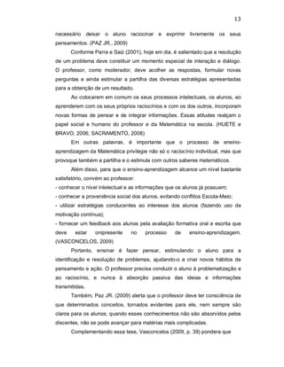 13 
necessário  deixar  o  aluno  raciocinar  e  exprimir  livremente  os  seus 
pensamentos. (PAZ JR., 2009) 
Conforme Parra e Saiz (2001), hoje em dia, é salientado que a resolução 
de um problema deve constituir um momento especial de interação e diálogo. 
O  professor,  como  moderador,  deve  acolher  as  respostas,  formular  novas 
perguntas e ainda estimular  a partilha das diversas estratégias apresentadas 
para a obtenção de um resultado. 
Ao colocarem em comum os seus processos intelectuais, os alunos, ao 
aprenderem com os seus próprios raciocínios e com os dos outros, incorporam 
novas formas de pensar e de integrar informações. Essas atitudes realçam o 
papel  social  e  humano  do  professor  e  da  Matemática  na  escola.  (HUETE  e 
BRAVO, 2006; SACRAMENTO, 2008) 
Em  outras  palavras,  é  importante  que  o  processo  de  ensino­ 
aprendizagem da Matemática privilegie não só o raciocínio individual, mas que 
provoque também a partilha e o estimule com outros saberes matemáticos. 
Além disso, para que o ensino­aprendizagem alcance um nível bastante 
satisfatório, convém ao professor: 
­ conhecer o nível intelectual e as informações que os alunos já possuem; 
­ conhecer a proveniência social dos alunos, evitando conflitos Escola­Meio; 
­  utilizar  estratégias  conducentes  ao  interesse  dos  alunos  (fazendo  uso  da 
motivação contínua); 
­ fornecer um feedback aos alunos pela avaliação formativa oral e escrita que 
deve  estar  onipresente  no  processo  de  ensino­aprendizagem. 
(VASCONCELOS, 2009) 
Portanto,  ensinar  é  fazer  pensar,  estimulando  o  aluno  para  a 
identificação  e resolução de problemas,  ajudando­o  a criar  novos hábitos de 
pensamento e ação. O professor precisa conduzir o aluno à problematização e 
ao  raciocínio,  e  nunca  à  absorção  passiva  das  ideias  e  informações 
transmitidas. 
Também, Paz JR. (2009) alerta que o professor deve ter consciência de 
que  determinados  conceitos,  tornados  evidentes  para  ele,  nem  sempre  são 
claros para os alunos; quando esses conhecimentos não são absorvidos pelos 
discentes, não se pode avançar para matérias mais complicadas. 
Complementando essa tese, Vasconcelos (2009, p. 39) pondera que
 