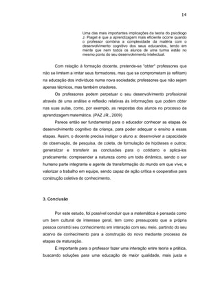 14 
Uma das mais importantes implicações da teoria do psicólogo 
J. Piaget é que a aprendizagem mais eficiente ocorre quando 
o  professor  combina  a  complexidade  da  matéria  com  o 
desenvolvimento  cognitivo  dos  seus  educandos,  tendo  em 
mente  que  nem  todos  os  alunos  de  uma  turma  estão  no 
mesmo ponto do seu desenvolvimento intelectual. 
Com relação à formação docente, pretende­se "obter" professores que 
não se limitem a imitar seus formadores, mas que se comprometam (e reflitam) 
na educação dos indivíduos numa nova sociedade; professores que não sejam 
apenas técnicos, mas também criadores. 
Os  professores  podem  perpetuar  o  seu  desenvolvimento  profissional 
através de uma análise e reflexão relativas às informações que podem obter 
nas suas aulas, como, por exemplo, as respostas dos alunos no processo de 
aprendizagem matemática. (PAZ JR., 2009) 
Parece então ser fundamental para o educador conhecer as etapas de 
desenvolvimento cognitivo  da criança,  para poder adequar  o  ensino  a  essas 
etapas. Assim, o docente precisa instigar o aluno a: desenvolver a capacidade 
de observação, de pesquisa, de coleta, de formulação de hipóteses e outros; 
generalizar  e  transferir  as  conclusões  para  o  cotidiano  e  aplicá­los 
praticamente; compreender  a natureza como um todo dinâmico, sendo o ser 
humano parte integrante e agente de transformação do mundo em que vive; e 
valorizar o trabalho em equipe, sendo capaz de ação crítica e cooperativa para 
construção coletiva do conhecimento. 
3. Conclusão 
Por este estudo, foi possível concluir que a matemática é pensada como 
um  bem  cultural  de  interesse  geral,  tem  como  pressuposto  que  a  própria 
pessoa constrói seu conhecimento em interação com seu meio, partindo do seu 
acervo  de  conhecimento  para  a  construção  do  novo  mediante  processo  de 
etapas de maturação. 
É importante para o professor fazer uma interação entre teoria e prática, 
buscando  soluções  para  uma  educação  de  maior  qualidade,  mais  justa  e
 