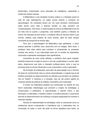 15 
democrática,  empenhados  numa  educação  de  inteligência,  capacidade  e 
direitos de nossas crianças. 
A Matemática é uma atividade humana criativa e a interação social na 
sala  de  aula  desempenha  um  papel  crucial  durante  o  processo  de 
aprendizagem.  Os  conteúdos  devem  ser,  em  cada  momento,  interiorizados 
pelos  alunos  como  úteis  e  fazendo  sentido,  ou  seja,  precisam  ser 
contextualizados. Para tanto, a modernização do ensino da Matemática terá de 
ser  feita  não  só  quanto  a  programas,  mas  também  quanto  a  métodos  de 
ensino. No interesse do bom ensino, o professor deve ter domínio sobre o que 
ensinar,  analisar  suas  práticas  de  como  ensinar,  além  de  estar  sempre 
consciente do porquê de se ensinar algo. 
Para  que  a  aprendizagem  da  Matemática  seja  satisfatória,  o  aluno 
precisa  aprender  a  partilhar  seus  raciocínios  com  os  colegas.  Além  disso,  o 
professor  deve  estar  atento  para  conhecer  e  compreender  os  processos 
mentais  dos  alunos,  e  sua  intervenção  deve  ser  no  sentido  de  sistematizar 
raciocínios e apresentar abordagens mais significativas. 
Consciente  de  suas  novas  atitudes,  o  professor  deve  gerar  empatia, 
tentando colocar­se no lugar do aluno e, com ele, problematizar o mundo. Além 
disso,  observou­se  que  tanto  a  interação  professor­aluno  como  a  que  se 
processa entre os alunos influenciam o que é aprendido e como é aprendido. 
Na formação de professores, para além da preocupação com o domínio 
de áreas do conhecimento mais ou menos especializadas, é urgente que se dê 
também prioridade ao desenvolvimento de atitudes que permitam ao professor 
não  só  "aceitar"  a  mudança  e  a  inovação,  mas  ser  ele  próprio  agente  de 
mudança através de práticas de reflexão, de partilha e de cooperação. 
O  ensino da  matemática  prestará sua contribuição  na  medida em  que 
forem  exploradas  metodologias  que  priorizem  a  criação  de  estratégias,  a 
comprovação,  a  justificativa,  a  argumentação,  o  espírito  crítico,  e  que 
favoreçam a criatividade, o trabalho coletivo, a iniciativa pessoal e a autonomia 
advinda do desenvolvimento da confiança na própria capacidade de conhecer e 
enfrentar desafios. 
Através da implementação de estratégias, tanto os educandos como os 
professores  devem  compreender  a  importância  que  a  matemática  tem  na 
construção  do  saber  e  como  ela  pode  se  tornar  agradável  para  todos,  se
 