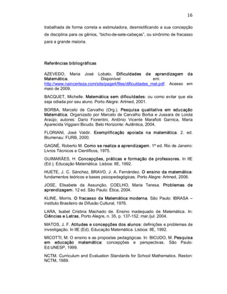 16 
trabalhada de forma correta e estimuladora, desmistificando a sua concepção 
de disciplina para os gênios, “bicho­de­sete­cabeças”, ou sinônimo de fracasso 
para a grande maioria. 
Referências bibliográficas 
AZEVEDO,  Maria  José  Lobato.  Dificuldades  de  aprendizagem  da 
Matemática.  Disponível  em: 
http://www.naincerteza.com/site/page4/files/dificuldades_mat.pdf.  Acesso  em 
maio de 2009. 
BACQUET, Michelle. Matemática sem dificuldades: ou como evitar que ela 
seja odiada por seu aluno. Porto Alegre: Artmed, 2001. 
BORBA,  Marcelo  de  Carvalho  (Org.).  Pesquisa  qualitativa  em  educação 
Matemática. Organizado por Marcelo de Carvalho Borba e Jussara de Loiola 
Araújo;  autores:  Dario  Fiorentini,  Antônio  Vicente  Marafioti  Garnica,  Maria 
Aparecida Viggiani Bicudo. Belo Horizonte: Autêntica, 2004. 
FLORIANI,  José  Valdir.  Exemplificação  apoiada  na  matemática.  2.  ed. 
Blumenau: FURB, 2000. 
GAGNÉ, Roberto M. Como se realiza a aprendizagem. 1ª ed. Rio de Janeiro: 
Livros Técnicos e Científicos, 1975. 
GUIMARÃES, H. Concepções, práticas e formação de professores. In IIE 
(Ed.). Educação Matemática. Lisboa: IIE, 1992. 
HUETE, J. C. Sánchez, BRAVO, J. A. Fernández. O ensino da matemática: 
fundamentos teóricos e bases psicopedagógicas. Porto Alegre: Artmed, 2006. 
JOSE,  Elisabete  da  Assunção,  COELHO,  Maria  Teresa.  Problemas  de 
aprendizagem. 12 ed. São Paulo: Ética, 2004. 
KLINE,  Morris.  O fracasso da  Matemática moderna. São  Paulo:  IBRASA  – 
instituto Brasileiro de Difusão Cultural, 1976. 
LARA,  Isabel  Cristina  Machado  de.  Ensino  inadequado  de  Matemática.  In: 
Ciências e Letras, Porto Alegre, n. 35, p. 137­152, mar./jul. 2004. 
MATOS, J. F. Atitudes e concepções dos alunos: definições e problemas de 
investigação. In IIE (Ed). Educação Matemática. Lisboa: IIE, 1992. 
MICOTTI, M. O ensino e as propostas pedagógicas. In: BICUDO, M. Pesquisa 
em  educação  matemática:  concepções  e  perspectivas.  São  Paulo: 
Ed.UNESP, 1999. 
NCTM. Curriculum and Evaluation Standards for School Mathematics. Reston: 
NCTM, 1989.
 