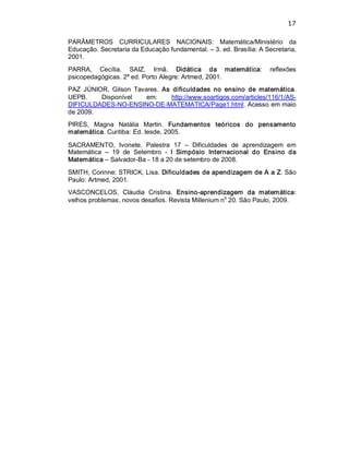 17 
PARÂMETROS  CURRICULARES  NACIONAIS:  Matemática/Ministério  da 
Educação. Secretaria da Educação fundamental. – 3. ed. Brasília: A Secretaria, 
2001. 
PARRA,  Cecília,  SAIZ,  Irmã.  Didática  da  matemática:  reflexões 
psicopedagógicas. 2ª ed. Porto Alegre: Artmed, 2001. 
PAZ  JÚNIOR,  Gilson  Tavares.  As  dificuldades  no  ensino  de  matemática. 
UEPB.  Disponível  em:  http://www.soartigos.com/articles/116/1/AS­ 
DIFICULDADES­NO­ENSINO­DE­MATEMATICA/Page1.html. Acesso em maio 
de 2009. 
PIRES,  Magna  Natália  Martin.  Fundamentos  teóricos  do  pensamento 
matemática. Curitiba: Ed. Iesde, 2005. 
SACRAMENTO,  Ivonete.  Palestra  17  –  Dificuldades  de  aprendizagem  em 
Matemática  –  19  de  Setembro  ­  I  Simpósio  Internacional  do  Ensino  da 
Matemática – Salvador­Ba ­ 18 a 20 de setembro de 2008. 
SMITH, Corinne; STRICK, Lisa. Dificuldades de apendizagem de A a Z. São 
Paulo: Artmed, 2001. 
VASCONCELOS,  Cláudia  Cristina.  Ensino­aprendizagem  da  matemática: 
velhos problemas, novos desafios. Revista Millenium n o 
20. São Paulo, 2009.
 