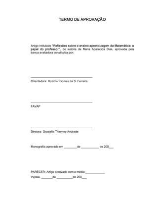 TERMO DE APROVAÇÃO 
Artigo intitulado “ Reflexões sobre o ensino­aprendizagem da Matemática: o 
papel  do  professor” ,  de  autoria  de  Maria  Aparecida  Dias,  aprovada  pela 
banca avaliadora constituída por: 
______________________________________ 
Orientadora: Rozimar Gomes da S. Ferreira 
______________________________________ 
FAVAP 
______________________________________ 
Diretora: Grasiella Thierney Andrade 
Monografia aprovada em ________de ___________ de 200___ 
PARECER: Artigo aprovado com a média:____________ 
Viçosa, _______de __________de 200___
 