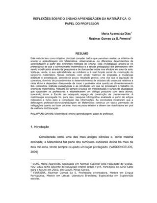 REFLEXÕES SOBRE O ENSINO­APRENDIZAGEM DA MATEMÁTICA: O 
PAPEL DO PROFESSOR 
Maria Aparecida Dias 1 
Rozimar Gomes da S. Ferreira 2 
RESUMO 
Este estudo tem como objetivo principal compilar dados que permitam avaliar os critérios de 
ensino  e  aprendizagem  em  Matemática,  observando­se  os  diferentes  desempenhos  de 
aprendizagem  a  partir  dos  diferentes  métodos  de  ensino.  Esta  investigação  ancora­se  no 
pressuposto de que o conhecimento matemático e a atitude pedagógica dos professores vêm 
sendo modificados através de pesquisas e de discussões sobre sua eficácia em sala de aula. 
Volta­se,  ainda,  à  sua  aplicabilidade  ao  cotidiano  e  à  real  função  social  da  construção  do 
raciocínio  matemático.  Nesse  contexto,  com  amplo  histórico  de  propostas  e  mudanças 
didáticas  e  estratégicas,  percebe­se  pouco  resultado  prático,  uma  vez  que  a  aquisição  de 
conceitos, domínio de procedimentos e desenvolvimento de atitudes são aspectos relativos a 
cada  aluno  e  dependem  diretamente  de  como  o  professor  atua  quanto ao  dimensionamento 
dos  conteúdos,  práticas  pedagógicas  e  as  condições  em  que  se  processam  o  trabalho  no 
ensino da matemática. Ressalta­se sempre a busca por metodologias e cursos de atualização 
que  capacitem  os  professores  a  estabelecerem  um  diálogo  produtivo  com  seus  alunos, 
buscando  tornar  a  Escola  um  adequado  espaço  de  construção  de  conhecimentos.  A 
metodologia  empregada  foi,  para  isso,  pesquisa  bibliográfica  analisada  a  partir  de  artigos 
indexados  e  livros  para  a  compilação  das  informações.  As  conclusões  mostraram  que  a 
defasagem  professor­aluno­aprendizagem  de  Matemática  continua  um  tópico  permeado  de 
indagações quanto ao fazer docente, mas recursos existem e devem ser viabilizados em prol 
da melhoria da Educação. 
PALAVRAS­CHAVE: Matemática; ensino­aprendizagem; papel do professor. 
1. Introdução 
Considerada  como  uma  das  mais  antigas  ciências  e,  como  matéria 
ensinada, a Matemática faz parte dos currículos escolares desde há mais de 
dois mil anos, tendo sempre ocupado um lugar privilegiado. (VASCONCELOS, 
2009) 
1 
DIAS, Maria Aparecida. Graduada em Normal Superior pela Faculdade de Viçosa. 
FDV. Atua como docente de Educação infantil desde 1994. Participou do curso Salto 
para o futuro em 2002, em Cajuri, Minas Gerais. 
2 
FERREIRA,  Rozimar  Gomes  da  S.  Professora  orientadora.  Mestre  em  Língua 
Portuguesa,  Mestre  em  Letras:  Literatura  Brasileira,  Especialista  em  Supervisão 
escolar.
 