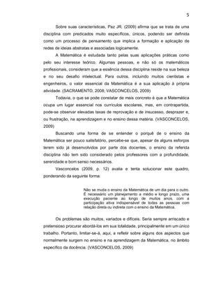 5 
Sobre suas características, Paz JR. (2009) afirma que se trata de uma 
disciplina  com  predicados  muito  específicos,  únicos,  podendo  ser  definida 
como  um  processo  de  pensamento  que  implica  a  formação  e  aplicação  de 
redes de ideias abstratas e associadas logicamente. 
A  Matemática  é  estudada  tanto  pelas  suas  aplicações  práticas  como 
pelo  seu  interesse  teórico.  Algumas  pessoas,  e  não  só  os  matemáticos 
profissionais, consideram que a essência dessa disciplina reside na sua beleza 
e  no  seu  desafio  intelectual.  Para  outros,  incluindo  muitos  cientistas  e 
engenheiros,  o  valor  essencial  da  Matemática  é  a  sua  aplicação  à  própria 
atividade. (SACRAMENTO, 2008; VASCONCELOS, 2009) 
Todavia, o que se pode constatar de mais concreto é que a Matemática 
ocupa  um  lugar  essencial  nos  currículos  escolares,  mas,  em  contrapartida, 
pode­se observar elevadas taxas de reprovação e de insucesso, desprazer e, 
ou frustração, na aprendizagem e no ensino dessa matéria. (VASCONCELOS, 
2009) 
Buscando  uma  forma  de  se  entender  o  porquê  de  o  ensino  da 
Matemática ser pouco satisfatório, percebe­se que, apesar de alguns esforços 
terem  sido  já  desenvolvidos  por  parte  dos  docentes,  o  ensino  da  referida 
disciplina  não  tem  sido  considerado  pelos  professores  com  a  profundidade, 
serenidade e bom senso necessários. 
Vasconcelos  (2009,  p.  12)  avalia  e  tenta  solucionar  este  quadro, 
ponderando da seguinte forma: 
Não se muda o ensino da Matemática de um dia para o outro. 
É  necessário  um  planejamento a  médio  e  longo  prazo,  uma 
execução  paciente  ao  longo  de  muitos  anos,  com  a 
participação  ativa  indispensável  de  todas  as  pessoas  com 
relação direta ou indireta com o ensino da Matemática. 
Os problemas são muitos, variados e difíceis. Seria sempre arriscado e 
pretensioso procurar abordá­los em sua totalidade, principalmente em um único 
trabalho. Portanto, limitar­se­á, aqui, a refletir sobre alguns dos aspectos que 
normalmente surgem no ensino e na aprendizagem da Matemática, no âmbito 
específico da docência. (VASCONCELOS, 2009)
 