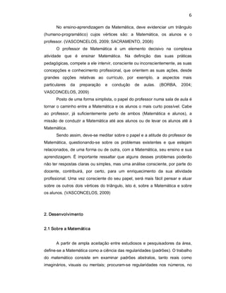 6 
No  ensino­aprendizagem  da Matemática,  deve  evidenciar  um  triângulo 
(humano­programático)  cujos  vértices  são:  a  Matemática,  os  alunos  e  o 
professor. (VASCONCELOS, 2009; SACRAMENTO, 2008) 
O  professor  de  Matemática  é  um  elemento  decisivo  na  complexa 
atividade  que  é  ensinar  Matemática.  Na  definição  das  suas  práticas 
pedagógicas, compete a ele intervir, consciente ou inconscientemente, as suas 
concepções e conhecimento profissional, que orientem as suas ações, desde 
grandes  opções  relativas  ao  currículo,  por  exemplo,  a  aspectos  mais 
particulares  da  preparação  e  condução  de  aulas.  (BORBA,  2004; 
VASCONCELOS, 2009) 
Posto de uma forma simplista, o papel do professor numa sala de aula é 
tornar o caminho entre a Matemática e os alunos o mais curto possível. Cabe 
ao  professor,  já  suficientemente  perto  de  ambos  (Matemática  e  alunos),  a 
missão de conduzir a Matemática até aos alunos ou de levar os alunos até à 
Matemática. 
Sendo assim, deve­se meditar sobre o papel e a atitude do professor de 
Matemática,  questionando­se  sobre  os  problemas  existentes  e  que  estejam 
relacionados, de uma forma ou de outra, com a Matemática, seu ensino e sua 
aprendizagem.  É  importante ressaltar que alguns  desses  problemas  poderão 
não ter respostas claras ou simples, mas uma análise consciente, por parte do 
docente,  contribuirá,  por  certo,  para  um  enriquecimento  da  sua  atividade 
profissional. Uma vez consciente do seu papel, será mais fácil pensar e atuar 
sobre os outros dois vértices do triângulo, isto é, sobre a Matemática e sobre 
os alunos. (VASCONCELOS, 2009) 
2. Desenvolvimento 
2.1 Sobre a Matemática 
A partir de ampla aceitação entre estudiosos e pesquisadores da área, 
define­se a Matemática como a ciência das regularidades (padrões). O trabalho 
do  matemático  consiste  em  examinar  padrões  abstratos,  tanto  reais  como 
imaginários, visuais ou  mentais;  procuram­se  regularidades  nos  números,  no
 