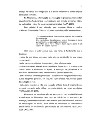 7 
espaço, na ciência e na imaginação e as teorias matemáticas tentam explicar 
as relações entre elas. 
Na Matemática, a formulação e a resolução de problemas representam 
seus elementos fundamentais ­ sem resolver e sem formular problemas não se 
faz Matemática ­ e isso lhe confere um caráter criativo. (LARA, 2004) 
Com  relação  à  sua  utilização  para  expressar  ideias  e  resolver 
problemas, Vasconcelos (2009, p. 18) atesta que existem três fases neste uso: 
1)  a representação  de  determinados  aspectos das  coisas de 
forma abstrata; 
2) a manipulação das abstrações através de regras de lógica 
para encontrar novas relações entre elas; 
3)  verificar se as  novas  relações  dizem alguma  coisa  de útil 
acerca dos objetos originais. 
Além  disso,  o  autor  pontua  que,  para  tanto,  é  fundamental  que  a 
disciplina: 
­  saiba  dar  aos  alunos  um  papel  mais  ativo  na  construção  do  seu  próprio 
conhecimento; 
­ saiba harmonizar objetivos do domínio cognitivo, afetivo e social; 
­  saiba  estabelecer  relações  com  a  realidade,  favorecendo  o  movimento  de 
"marés"  entre  a  Matemática  e  aquela.  A  resolução  de  problemas  e  as 
aplicações da Matemática são, nesse contexto, veículos essenciais; 
­ saiba fomentar a interdisciplinaridade ­ estabelecendo relações fortes com as 
outras disciplinas, para que, em conjunto, sejam criados instrumentos globais 
de avaliação do real; 
­ saiba ser a realidade e não uma recriação artificial desta. É importante que 
em  cada  momento  saiba  utilizar,  com  naturalidade,  as  novas  tecnologias. 
(VASCONCELOS, 2009) 
Atualmente, os estudiosos vêm se preocupando com as dificuldades de 
aprendizagem  da  Matemática,  bem  como  as  deficiências  no  seu  ensino.  As 
investigações desses cultores são dedicadas às questões inerentes à aplicação 
de  metodologias  no  ensino,  assim  como  ao  refinamento  da  compreensão 
dessa  ciência  tão  discriminada  pela  exatidão  de  seus  métodos.  (BACQUET, 
2001; LARA, 2004)
 
