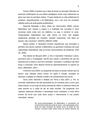 8 
Floriani (2000) considera que a falta de tempo do educador dificultam as 
possíveis modificações de sua prática pedagógica, tendo como referencial um 
plano que sane os percalços diários. “É esse obstáculo na vida profissional do 
professor,  especificamente  o  de  Matemática,  que  o  faz  viver  em  constante 
reflexão acerca de quão grande problemática”. 
Segundo  Sebastião  e  Silva,  citado  por  Vasconcelos  (2009),  ensinar 
Matemática  sem  mostrar  a  origem  e  a  finalidade  dos  conceitos  é  como 
conversar  sobre  cores  com  um  daltônico,  ou  seja,  é  construir  no  vazio. 
“Especulações  matemáticas  que,  pelo  menos  no  início,  não  estejam 
solidamente  apoiadas  em  intuições,  resultam  inoperantes,  não  falam  ao 
espírito, não o iluminam”. (HUETE e BRAVO, 2006) 
Nesse  sentido,  é  necessário  fornecer  experiências  que  encorajem  e 
permitam aos alunos valorizar a Matemática; ao ganharem confiança nas suas 
capacidades matemáticas, eles se tornam solucionadores de problemas. (PAZ 
JR., 2009) 
Nos dizeres de Bacquet (2001, p. 93), é importante “interessar o aluno, 
provocá­lo  para a investigação,  dar­lhe sem  cessar  o sentimento  de que  ele 
descobre por si próprio o que lhe é ensinado”. Outrossim, o professor não deve 
forçar  a  conclusão: deve  deixá­la  formar­se  espontaneamente  no  espírito  do 
aluno. (BACQUET, 2001) 
Conforme Lara (2004), os programas de todos os países indicam que se 
devem:  usar  métodos  ativos,  buscar  um  apelo  à  intuição,  encadear  os 
assuntos, e adaptar os métodos à idade e às características dos alunos. 
Outro  ponto  relevante  é  relatado  por  Parra  e  Saiz  (2001,  p.  43):  os 
conceitos matemáticos não são aprendidos de um momento para o outro; para 
esses autores, só ao longo do tempo percebe­se melhor a coerência interna de 
cada  assunto  ou  a  razão  de  ser  de  cada  conceito.  “Os  programas  com 
capítulos  estanques  dificultam  a  assimilação  lenta;  entretanto,  é  muito  difícil 
ensinar  de  forma  que  cada  aluno  possa  ir  interiorizando  à  sua  própria 
velocidade”, alertam. 
No  ensino­aprendizagem  da  Matemática,  é  necessário  um 
envolvimento direto por parte do aluno, uma participação ativa, 
tanto  em  cada  momento  de  estudo  como  ao  longo  do  ano 
escolar: é preciso voltar várias vezes ao mesmo assunto, de
 