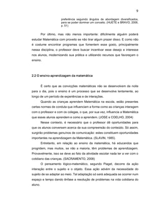 9 
preferência  seguindo  ângulos  de  abordagem  diversificados, 
para se poder dominar um conceito. (HUETE e BRAVO, 2006, 
p. 51) 
Por  último,  mas  não  menos  importante:  dificilmente  alguém  poderá 
estudar Matemática com proveito se não tirar algum prazer disso. E como não 
é  costume  encontrar  programas  que  fomentem  esse  gosto,  principalmente 
nessa  disciplina,  o professor deve  buscar  incentivar  esse  desejo  e  interesse 
nos alunos, modernizando sua prática e utilizando recursos que favoreçam o 
ensino. 
2.2 O ensino­aprendizagem da matemática 
É  certo  que  as convicções  matemáticas  não se  desenvolvem  da noite 
para  o  dia,  pois  o  ensino  é  um processo  que se  desenvolve  lentamente, ao 
longo de um período de experiências e de interações. 
Quando as crianças aprendem Matemática na escola, estão presentes 
certas normas de conduta que influenciam a forma como as crianças interagem 
com o professor e com os colegas, o que, por sua vez, influencia a Matemática 
que esses alunos aprendem e como a aprendem. (JOSE e COELHO, 2004) 
Nesse  contexto,  é  necessário  que  o  professor  dê  oportunidades  para 
que os alunos conversem acerca da sua compreensão do conteúdo. Só assim, 
surgirão problemas genuínos de comunicação: estes constituem oportunidades 
importantes na aprendizagem da Matemática. (SLAVIN, 1985). 
Entretanto,  em  relação  ao  ensino  da  matemática,  há  educandos  que 
progridem,  mas  muitos,  se  não  a  maioria,  têm  problemas  de  aprendizagem. 
Provavelmente, isso se deve ao fato da atividade escolar nada ter a ver com o 
cotidiano das crianças. (SACRAMENTO, 2008) 
O  pensamento  lógico­matemático,  segundo  Piaget,  decorre  da  ação 
interação  entre  o  sujeito  e  o  objeto.  Essa  ação  advém  da  necessidade  do 
sujeito de se adaptar ao meio. Tal adaptação só será adequada se ocorrer num 
espaço e tempo dando ênfase a resolução de problemas na vida cotidiana do 
aluno.
 