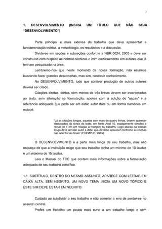 1. DESENVOLVIMENTO (INSIRA UM TÍTULO QUE NÃO SEJA
“DESENVOLVIMENTO”)
Parte principal e mais extensa do trabalho que deve apresentar a
fundamentação teórica, a metodologia, os resultados e a discussão.
Divide-se em seções e subseções conforme a NBR 6024, 2003 e deve ser
construído com respeito às normas técnicas e com embasamento em autores que já
tenham pesquisado na área.
Lembremo-nos que neste momento da nossa formação, não estamos
buscando fazer grandes descobertas, mas sim, construir conhecimento.
No DESENVOLVIMENTO, tudo que contiver produção de outros autores
deverá ser citado.
Citações diretas, curtas, com menos de três linhas devem ser incorporadas
ao texto, sem alteração na formatação, apenas com a adição de “aspas” e a
referência adequada que pode ser em estilo autor data ou em forma numérica em
rodapé.
“Já as citações longas, aquelas com mais de quatro linhas, devem aparecer
destacadas do corpo do texto, em fonte Arial 10, espaçamento simples e
recuo de 4 cm em relação á margem do trabalho. Logo abaixo da citação
longa deve constar autor e data, que deverão aparecer conforme as normas
nas referências finais” (EXEMPLO, 2015)
O DESENVOLVIMENTO é a parte mais longa de seu trabalho, mas não
esqueça de que a instituição exige que seu trabalho tenha um mínimo de 10 laudas
e um máximo de 15 laudas.
Leia o Manual do TCC que contem mais informações sobre a formatação
adequada de seu trabalho científico.
1.1. SUBTÍTULO, DENTRO DO MESMO ASSUNTO, APARECE COM LETRAS EM
CAIXA ALTA, SEM NEGRITO. UM NOVO TEMA INICIA UM NOVO TÓPICO E
ESTE SIM DEVE ESTAR EM NEGRITO.
Cuidado ao subdividir o seu trabalho e não cometer o erro de perder-se no
assunto central.
Prefira um trabalho um pouco mais curto a um trabalho longo e sem
3
 