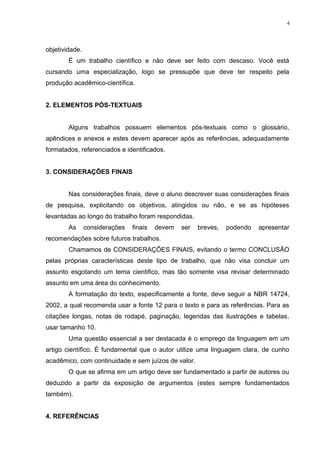 objetividade.
É um trabalho científico e não deve ser feito com descaso. Você está
cursando uma especialização, logo se pressupõe que deve ter respeito pela
produção acadêmico-científica.
2. ELEMENTOS PÓS-TEXTUAIS
Alguns trabalhos possuem elementos pós-textuais como o glossário,
apêndices e anexos e estes devem aparecer após as referências, adequadamente
formatados, referenciados e identificados.
3. CONSIDERAÇÕES FINAIS
Nas considerações finais, deve o aluno descrever suas considerações finais
de pesquisa, explicitando os objetivos, atingidos ou não, e se as hipóteses
levantadas ao longo do trabalho foram respondidas.
As considerações finais devem ser breves, podendo apresentar
recomendações sobre futuros trabalhos.
Chamamos de CONSIDERAÇÕES FINAIS, evitando o termo CONCLUSÃO
pelas próprias características deste tipo de trabalho, que não visa concluir um
assunto esgotando um tema cientifico, mas tão somente visa revisar determinado
assunto em uma área do conhecimento.
A formatação do texto, especificamente a fonte, deve seguir a NBR 14724,
2002, a qual recomenda usar a fonte 12 para o texto e para as referências. Para as
citações longas, notas de rodapé, paginação, legendas das ilustrações e tabelas,
usar tamanho 10.
Uma questão essencial a ser destacada é o emprego da linguagem em um
artigo científico. É fundamental que o autor utilize uma linguagem clara, de cunho
acadêmico, com continuidade e sem juízos de valor.
O que se afirma em um artigo deve ser fundamentado a partir de autores ou
deduzido a partir da exposição de argumentos (estes sempre fundamentados
também).
4. REFERÊNCIAS
4
 
