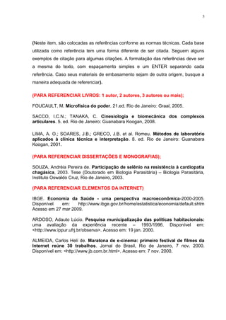 (Neste item, são colocadas as referências conforme as normas técnicas. Cada base
utilizada como referência tem uma forma diferente de ser citada. Seguem alguns
exemplos de citação para algumas citações. A formatação das referências deve ser
a mesma do texto, com espaçamento simples e um ENTER separando cada
referência. Caso seus materiais de embasamento sejam de outra origem, busque a
maneira adequada de referenciar).
(PARA REFERENCIAR LIVROS: 1 autor, 2 autores, 3 autores ou mais);
FOUCAULT, M. Microfísica do poder. 21.ed. Rio de Janeiro: Graal, 2005.
SACCO, I.C.N.; TANAKA, C. Cinesiologia e biomecânica dos complexos
articulares. 5. ed. Rio de Janeiro: Guanabara Koogan, 2008.
LIMA, A. O.; SOARES, J.B.; GRECO, J.B. et al. Romeu. Métodos de laboratório
aplicados à clínica técnica e interpretação. 8. ed. Rio de Janeiro: Guanabara
Koogan, 2001.
(PARA REFERENCIAR DISSERTAÇÕES E MONOGRAFIAS);
SOUZA, Andréia Pereira de. Participação de selênio na resistência à cardiopatia
chagásica, 2003. Tese (Doutorado em Biologia Parasitária) – Biologia Parasitária,
Instituto Oswaldo Cruz, Rio de Janeiro, 2003.
(PARA REFERENCIAR ELEMENTOS DA INTERNET)
IBGE. Economia da Saúde - uma perspectiva macroeconômica-2000-2005.
Disponível em: http://www.ibge.gov.br/home/estatistica/economia/default.shtm
Acesso em 27 mar 2009.
ARDOSO, Adauto Lúcio. Pesquisa municipalização das políticas habitacionais:
uma avaliação da experiência recente – 1993/1996. Disponível em:
<http://www.ippur.ufrj.br/observa>. Acesso em: 19 jan. 2000.
ALMEIDA, Carlos Helí de. Maratona de e-cinema: primeiro festival de filmes da
Internet reúne 30 trabalhos. Jornal do Brasil, Rio de Janeiro, 7 nov. 2000.
Disponível em: <http://www.jb.com.br.html>. Acesso em: 7 nov. 2000.
5
 