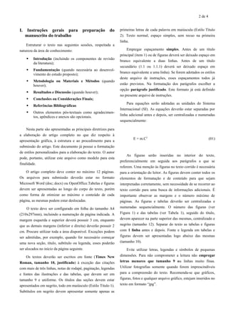 2 de 4
I. Instruções gerais para preparação do
manuscrito do trabalho
Estruturar o texto nas seguintes sessões, respeitada a
natureza da área de conhecimento:
 Introdução (incluindo os componentes de revisão
da literatura);
 Fundamentação (quando necessária ao desenvol-
vimento do estudo proposto);
 Metodologia ou Materiais e Métodos (quando
houver);
 Resultados e Discussão (quando houver);
 Conclusões ou Considerações Finais;
 Referências Bibliográficas
 Outros elementos pós-textuais como agradecimen-
tos, apêndices e anexos são opcionais.
Nesta parte são apresentadas as principais diretrizes para
a elaboração do artigo completo no que diz respeito à
apresentação gráfica, à estrutura e ao procedimento para a
submissão do artigo. Este documento já possui a formatação
de estilos personalizados para a elaboração do texto. O autor
pode, portanto, utilizar este arquivo como modelo para esta
finalidade.
O artigo completo deve conter no máximo 12 páginas.
Os arquivos para submissão deverão estar no formato
Microsoft Word (doc; docx) ou OpenOffice.Tabelas e figuras
devem ser apresentadas ao longo do corpo do texto, porém
como forma de otimizar ao máximo o conteúdo de cada
página, as mesmas podem estar deslocadas.
O texto deve ser configurado em folha do tamanho A4
(210x297mm), incluindo a numeração de página indicada. A
margem esquerda e superior deverá possuir 3 cm, enquanto
que as demais margens (inferior e direita) deverão possuir 2
cm. Procure utilizar toda a área disponível. Exceções podem
ser admitidas, por exemplo, quando for necessário começar
uma nova seção, título, subtítulo ou legenda, esses poderão
ser alocados no início da página seguinte.
Os textos deverão ser escritos em fonte (Times New
Roman, tamanho 10, justificado) à exceção das citações
com mais de três linhas, notas de rodapé, paginação, legendas
e fontes das ilustrações e das tabelas, que devem ser em
tamanho 9 e uniforme. Os títulos das seções devem estar
apresentados em negrito, todo em maiúsculo (Estilo Título 1).
Subtítulos em negrito devem apresentar somente apenas as
primeiras letras de cada palavra em maiúscula (Estilo Título
2). Texto normal, espaço simples, sem recuo na primeira
linha.
Empregar espaçamento simples. Antes de um título
principal (item 1) ou de figuras deverá ser deixado espaço em
branco equivalente a duas linhas. Antes de um título
secundário (1.1 ou 1.1.1) deverá ser deixado espaço em
branco equivalente a uma linha). Se forem adotados os estilos
deste arquivo de instruções, esses espaçamentos todos já
estão previstos. Na formatação dos parágrafos escolher a
opção parágrafo justificado. Este formato já está definido
no presente arquivo de instruções.
Para equações serão adotadas as unidades do Sistema
Internacional (SI). As equações deverão estar separadas por
linha adicional antes e depois, ser centralizadas e numeradas
sequencialmente:
E = m.C2
(01)
As figuras serão inseridas no interior do texto,
preferencialmente em seguida aos parágrafos a que se
referem. Uma menção às figuras no texto corrido é necessária
para a orientação do leitor. As figuras devem conter todos os
elementos de formatação e de conteúdo para que sejam
interpretadas corretamente, sem necessidade de se recorrer ao
texto corrido para uma busca de informações adicionais. É
importante observar as margens e o número máximo de
páginas. As figuras e tabelas deverão ser centralizadas e
numeradas sequencialmente. O número das figuras (ver
Figura 1) e das tabelas (ver Tabela 1), seguido do título,
devem aparecer na parte superior das mesmas, centralizado e
negrito (tamanho 12). Separar do texto as tabelas e figuras
com 1 linha antes e depois. Fonte e legenda em tabelas e
figuras devem ser apresentadas logo abaixo das mesmas
(tamanho 10).
Evite utilizar letras, legendas e símbolos de pequenas
dimensões. Para não comprometer a leitura não empregar
letras menores que tamanho 9 ou linhas muito finas.
Utilizar fotografias somente quando forem imprescindíveis
para a compreensão do texto. Recomenda-se que gráficos,
figuras, fotos e qualquer arquivo gráfico, estejam inseridos no
texto em formato “jpg”.
 