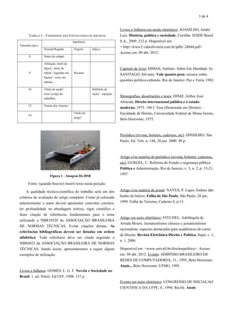 3 de 4
TABELA I – TAMANHOS DAS FONTES PARA OS ARTIGOS
Tamanho (pts.)
Aparência
Normal/Regular Negrito Itálico
8 Notas de rodapé.
9
Afiliação, título de
figura*
, título de
tabela*
, legendas em
figuras*
, texto em
tabelas.
Resumo
10 Título de seção*
,
texto (corpo do
trabalho).
Subtítulo de
seção*
, equação.
12 Nomes dos Autores
14
Título do
artigo*
Figura 1 – Imagem Do DSB
Fonte: (quando houver) inserir texto nesta posição.
A qualidade técnico-científica do trabalho será um dos
critérios de avaliação do artigo completo. Como já colocado
anteriormente o autor deverá apresentar conceitos corretos,
ter profundidade na abordagem teórica, rigor científico e
fazer citação de referências fundamentais para o tema
utilizando a NBR10520 da ASSOCIAÇÃO BRASILEIRA
DE NORMAS TÉCNICAS. Evitar citações diretas. As
referências bibliográficas devem ser listadas em ordem
alfabética. Toda referência deve ser citada seguindo a
NBR6023 da ASSOCIAÇÃO BRASILEIRA DE NORMAS
TÉCNICAS. Sendo assim, apresentaremos a seguir alguns
exemplos de utilização:
Livros e folhetos: GOMES, L. G. F. Novela e Sociedade no
Brasil. 1. ed. Nitrói: Ed UFF, 1998. 137 p.
Livros e folhetos em modo eletrônico: JOANILHO, André
Luiz. História, política e sociedade. Curitiba: IESDE Brasil
S.A., 2009. 212 p. Disponível em:
< http://www2.videolivraria.com.br/pdfs/ 24044.pdf>
Acesso em: 09 abr. 2012.
Capítulo de livro: DIMAS, Antônio. Sobre Em liberdade. In:
SANTIAGO, Silviano. Vale quanto pesa: ensaios sobre
questões político-culturais. Rio de Janeiro: Paz e Terra, 1982.
Monografias, dissertações e teses: DINIZ, Arthur José
Almeida. Direito internacional público e o estado
moderno. 1975. 196 f. Tese (Doutorado em Direito) –
Faculdade de Direito, Universidade Federal de Minas Gerais,
Belo Horizonte, 1975.
Periódico (revista, boletim, cadernos, etc): DINHEIRO. São
Paulo: Ed. Três, n. 148, 28 jun. 2000. 98 p.
Artigo e/ou matéria de periódico (revista, boletim, cadernos,
etc): GURGEL, C. Reforma do Estado e segurança pública.
Política e Administração, Rio de Janeiro, v. 3, n. 2, p. 15-21,
1997.
Artigo e/ou matéria de jornal: NAVES, P. Lagos Andino dão
banho de beleza. Folha de São Paulo, São Paulo, 28 jun.
1999. Folha de Turismo, Caderno 8, p.13.
Artigo em meio eletrônico: STEUDEL, Adelângela de
Arruda Moura. Jusnaturalismo clássico e jusnaturalismo
racionalista: aspectos destacados para acadêmicos do curso
de Direito. Revista Eletrônica Direito e Política, Itajaí, v. 1,
n. 1, 2006.
Disponível em: <www.univali.br/direitoepolitica>. Acesso
em: 09 abr. 2012. Evento: SIMPÓSIO BRASILEIRO DE
REDES DE COMPUTADORES, 13., 1995, Belo Horizonte.
Anais... Belo Horizonte: UFMG, 1995.
Evento em meio eletrônico: CONGRESSO DE INICIAÇAO
CIENTIFICA DA UFPE, 4., 1996. Recife. Anais
 