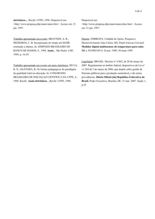 4 de 4
eletrônicos… Recife: UFPE, 1996. Disponível em:
<http://www.propesq.ufpe/anais/anais.htm>. Acesso em: 21
jan. 1997.
Trabalho apresentado em evento: BRAYNER, A. R.;
MEDEIROS, C. B. Incorporação do tempo em SGDB
orientado a objetos. In: SIMPOSIO BRASILEIRO DE
BANCO DE DADOS, 9., 1994. Anais... São Paulo: USP,
1994. p. 16-29.
Trabalho apresentado em evento em meio eletrônico: SILVA,
R. N.; OLIVEIRA, R. Os limites pedagógicos do paradigma
da qualidade total na educação. In: CONGRESSO
BRASILEIRO DE INICIAÇAO CIENTIFICA DA UFPE, 4.,
1996. Recife. Anais eletrônicos... Recife: UFPE, 1996.
Disponivel em:
<http://www.propesq.ufpe/anais/anais/educ.htm>. Acesso
em: 21 jan. 1997.
Patente: EMBRAPA. Unidade de Apoio, Pesquisa e
Desenvolvimento (Sao Carlos, SP). Paulo Estevao Cruvinel.
Medidor digital multissensor de temperatura para solos.
BR n. PI 8903105-9, 26 jun. 1989, 30 maio 1995.
Legislação: BRASIL. Decreto n° 6.063, de 20 de março de
2007. Regulamenta no âmbito federal, dispositivos da Lei n°
11.284 de 2 de março de 2006, que dispõe sobre gestão de
florestas públicas para a produção sustentável, e dá outras
providências. Diário Oficial [da] República Federativa do
Brasil, Poder Executivo, Brasília, DF, 21 mar. 2007. Seção 1,
p.25
 
