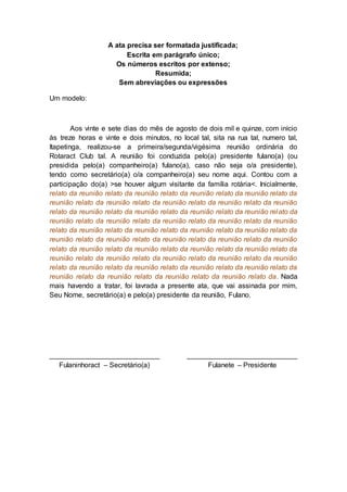 A ata precisa ser formatada justificada;
Escrita em parágrafo único;
Os números escritos por extenso;
Resumida;
Sem abreviações ou expressões
Um modelo:
Aos vinte e sete dias do mês de agosto de dois mil e quinze, com início
às treze horas e vinte e dois minutos, no local tal, sita na rua tal, numero tal,
Itapetinga, realizou-se a primeira/segunda/vigésima reunião ordinária do
Rotaract Club tal. A reunião foi conduzida pelo(a) presidente fulano(a) (ou
presidida pelo(a) companheiro(a) fulano(a), caso não seja o/a presidente),
tendo como secretário(a) o/a companheiro(a) seu nome aqui. Contou com a
participação do(a) >se houver algum visitante da família rotária<. Inicialmente,
relato da reunião relato da reunião relato da reunião relato da reunião relato da
reunião relato da reunião relato da reunião relato da reunião relato da reunião
relato da reunião relato da reunião relato da reunião relato da reunião relato da
reunião relato da reunião relato da reunião relato da reunião relato da reunião
relato da reunião relato da reunião relato da reunião relato da reunião relato da
reunião relato da reunião relato da reunião relato da reunião relato da reunião
relato da reunião relato da reunião relato da reunião relato da reunião relato da
reunião relato da reunião relato da reunião relato da reunião relato da reunião
relato da reunião relato da reunião relato da reunião relato da reunião relato da
reunião relato da reunião relato da reunião relato da reunião relato da. Nada
mais havendo a tratar, foi lavrada a presente ata, que vai assinada por mim,
Seu Nome, secretário(a) e pelo(a) presidente da reunião, Fulano.
____________________________ ____________________________
Fulaninhoract – Secretário(a) Fulanete – Presidente
 