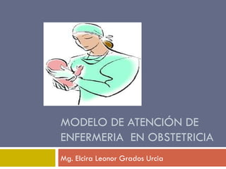 MODELO DE ATENCIÓN DE ENFERMERIA  EN OBSTETRICIA Mg. Elcira Leonor Grados Urcia 