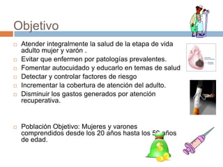 ObjetivoAtender integralmente la salud de la etapa de vida adulto mujer y varón .Evitar que enfermen por patologías prevalentes.Fomentar autocuidado y educarlo en temas de saludDetectar y controlar factores de riesgoIncrementar la cobertura de atención del adulto.Disminuir los gastos generados por atención recuperativa.Población Objetivo: Mujeres y varones comprendidos desde los 20 años hasta los 59 años de edad.