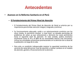 • Avances en la Reforma Sanitaria en el Perú

   – El Fortalecimiento del Primer Nivel de Atención

       • El Fortalecimiento del Primer Nivel de Atención de Salud se prioriza por su
         importancia para brindar atención integral, integrada y continua.

       • Su funcionamiento adecuado, unido a un relacionamiento armónico con los
         otros niveles, le permitiría resolver -a nivel local- un elevado porcentaje de
         problemas de salud, ya que seleccionaría y derivaría los casos pertinentes
         hacia el siguiente nivel de atención. En este sentido, podría resolverse
         localmente entre el 70 y el 80% de las necesidades básicas más frecuentes,
         incluso las actividades preventivas promocionales en la atención de la salud de
         la población a lo largo de la vida.

       • Para esto, es condición indispensable mejorar la capacidad resolutiva de los
         servicios de salud del primer nivel de atención y realizar cambios en el modelo
         de atención, gestión y financiamiento de la atención.
 
