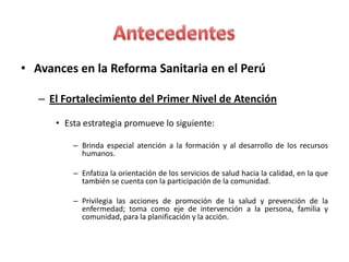 • Avances en la Reforma Sanitaria en el Perú

   – El Fortalecimiento del Primer Nivel de Atención

      • Esta estrategia promueve lo siguiente:

          – Brinda especial atención a la formación y al desarrollo de los recursos
            humanos.

          – Enfatiza la orientación de los servicios de salud hacia la calidad, en la que
            también se cuenta con la participación de la comunidad.

          – Privilegia las acciones de promoción de la salud y prevención de la
            enfermedad; toma como eje de intervención a la persona, familia y
            comunidad, para la planificación y la acción.
 