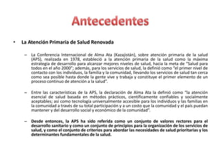 •   La Atención Primaria de Salud Renovada

     – La Conferencia Internacional de Alma Ata (Kazajistán), sobre atención primaria de la salud
       (APS), realizada en 1978, estableció a la atención primaria de la salud como la máxima
       estrategia de desarrollo para alcanzar mejores niveles de salud, hacia la meta de “Salud para
       todos en el año 2000”; además, para los servicios de salud, la definió como “el primer nivel de
       contacto con los individuos, la familia y la comunidad, llevando los servicios de salud tan cerca
       como sea posible hasta donde la gente vive y trabaja y constituye el primer elemento de un
       proceso continuo de atención a la salud”.

     – Entre las características de la APS, la declaración de Alma Ata la definió como “la atención
       esencial de salud basada en métodos prácticos, científicamente confiables y socialmente
       aceptables; así como tecnología universalmente accesible para los individuos y las familias en
       la comunidad a través de su total participación y a un costo que la comunidad y el país puedan
       mantener y del desarrollo social y económico de la comunidad”.

     – Desde entonces, la APS ha sido referida como un conjunto de valores rectores para el
       desarrollo sanitario y como un conjunto de principios para la organización de los servicios de
       salud, y como el conjunto de criterios para abordar las necesidades de salud prioritarias y los
       determinantes fundamentales de la salud.
 