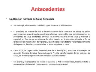 • La Atención Primaria de Salud Renovada

   – Sin embargo, el mundo ha cambiado y, por lo tanto, la APS también.

   – El propósito de renovar la APS es la revitalización de la capacidad de todos los países
     para organizar una estrategia coordinada, efectiva y sostenible, que permita resolver los
     problemas de salud existentes, afrontar los nuevos desafíos de la salud y mejorar la
     equidad, en función de un sistema de salud basado en la atención primaria, a fin de
     fortalecer los mecanismos de vigilancia, la participación ciudadana y el empoderamiento
     de la persona, familia y comunidad en el autocuidado de la salud.

   – En el 2005, la Organización Panamericana de la Salud (OPS) introduce el concepto de
     Atención Primara de Salud Renovada como “(…) la transformación de los sistemas de
     salud, de modo que puedan hacer de la APS su fundamento”.

   – Los pilares y valores sobre los cuales se sustenta la APS son la equidad, la solidaridad y la
     universalidad de la salud, como derecho humano fundamental.
 