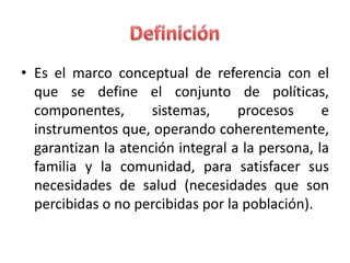 • Es el marco conceptual de referencia con el
  que se define el conjunto de políticas,
  componentes,       sistemas,     procesos      e
  instrumentos que, operando coherentemente,
  garantizan la atención integral a la persona, la
  familia y la comunidad, para satisfacer sus
  necesidades de salud (necesidades que son
  percibidas o no percibidas por la población).
 