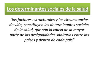 “los factores estructurales y las circunstancias
de vida, constituyen los determinantes sociales
   de la salud, que son la causa de la mayor
parte de las desigualdades sanitarias entre los
         países y dentro de cada país”
 