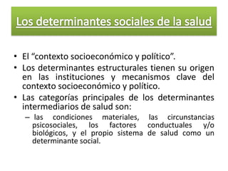 • El “contexto socioeconómico y político”.
• Los determinantes estructurales tienen su origen
  en las instituciones y mecanismos clave del
  contexto socioeconómico y político.
• Las categorías principales de los determinantes
  intermediarios de salud son:
  – las condiciones materiales, las circunstancias
    psicosociales, los factores conductuales y/o
    biológicos, y el propio sistema de salud como un
    determinante social.
 