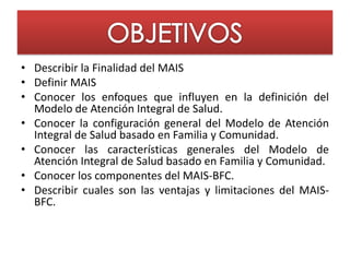 • Describir la Finalidad del MAIS
• Definir MAIS
• Conocer los enfoques que influyen en la definición del
  Modelo de Atención Integral de Salud.
• Conocer la configuración general del Modelo de Atención
  Integral de Salud basado en Familia y Comunidad.
• Conocer las características generales del Modelo de
  Atención Integral de Salud basado en Familia y Comunidad.
• Conocer los componentes del MAIS-BFC.
• Describir cuales son las ventajas y limitaciones del MAIS-
  BFC.
 