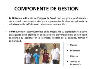 COMPONENTE DE GESTIÓN
• La Dotación suficiente de Equipos de Salud que integren a profesionales
  de la salud con competencias para implementar la atención primaria de
  salud renovada (APS-R) en el primer nivel de atención.

• Contribuyendo sustantivamente en la mejora de su capacidad resolutiva,
  enfatizando en la promoción de la salud y la prevención de la enfermedad,
  centrando su accionar en la atención integral de la persona, familia y
  comunidad.
                                                        • Médico

                                                        • Enfermera

                                                        • Obstetra

                                                        • Técnico en
                                                          Enfermería
 