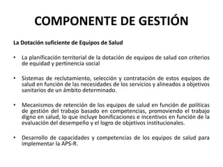 COMPONENTE DE GESTIÓN
La Dotación suficiente de Equipos de Salud

• La planificación territorial de la dotación de equipos de salud con criterios
  de equidad y pertinencia social

• Sistemas de reclutamiento, selección y contratación de estos equipos de
  salud en función de las necesidades de los servicios y alineados a objetivos
  sanitarios de un ámbito determinado.

• Mecanismos de retención de los equipos de salud en función de políticas
  de gestión del trabajo basado en competencias, promoviendo el trabajo
  digno en salud, lo que incluye bonificaciones e incentivos en función de la
  evaluación del desempeño y el logro de objetivos institucionales.

• Desarrollo de capacidades y competencias de los equipos de salud para
  implementar la APS-R.
 