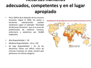 Recursos humanos
adecuados, competentes y en el lugar
             apropiado
•   Perú: Déficit de la dotación de los recursos
    humanos. Según la OMS, los países y
    territorios     subnacionales        pueden
    clasificarse según el indicador "Densidad
    de Recursos Humanos", que es la suma de
    profesionales de medicina humana,
    enfermería y obstetricia por 10,000
    habitantes.

•   Alta Disponibilidad: > 50
•   Mediana Disponibilidad: >25 y < 50
•   de baja disponibilidad > 25. Se les
    denomina: Países con déficit crítico de
    recursos humanos en salud, nuestro país
    pertenece a la última categoría.
 