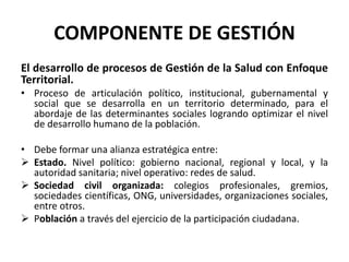 COMPONENTE DE GESTIÓN
El desarrollo de procesos de Gestión de la Salud con Enfoque
Territorial.
• Proceso de articulación político, institucional, gubernamental y
  social que se desarrolla en un territorio determinado, para el
  abordaje de las determinantes sociales logrando optimizar el nivel
  de desarrollo humano de la población.

• Debe formar una alianza estratégica entre:
 Estado. Nivel político: gobierno nacional, regional y local, y la
  autoridad sanitaria; nivel operativo: redes de salud.
 Sociedad civil organizada: colegios profesionales, gremios,
  sociedades científicas, ONG, universidades, organizaciones sociales,
  entre otros.
 Población a través del ejercicio de la participación ciudadana.
 
