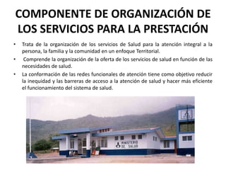 COMPONENTE DE ORGANIZACIÓN DE
LOS SERVICIOS PARA LA PRESTACIÓN
•   Trata de la organización de los servicios de Salud para la atención integral a la
    persona, la familia y la comunidad en un enfoque Territorial.
•    Comprende la organización de la oferta de los servicios de salud en función de las
    necesidades de salud.
•   La conformación de las redes funcionales de atención tiene como objetivo reducir
    la inequidad y las barreras de acceso a la atención de salud y hacer más eficiente
    el funcionamiento del sistema de salud.
 