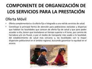 COMPONENTE DE ORGANIZACIÓN DE
LOS SERVICIOS PARA LA PRESTACIÓN
Oferta Móvil
•   Oferta complementaria a la oferta fija e Integrada a una red de servicios de salud.
•   Constituye la principal forma de atención para poblaciones excluidas y dispersas
    que habitan las localidades que carecen de oferta fija de salud y que para poder
    acceder a ella, tienen que trasladarse un tiempo superior a 4 horas, por camino de
    herradura y/o vía fluvial, o por el medio de transporte más usado a la localidad,
    del establecimiento de salud más cercano; y, las localidades con la mayor
    dispersión poblacional en el ámbito regional, buscando garantizar la equidad en el
    acceso.
 