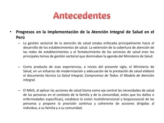 • Progresos en la Implementación de la Atención Integral de Salud en el
  Perú
    – La gestión sectorial de la atención de salud estaba enfocada principalmente hacia el
      desarrollo de los establecimientos de salud. La extensión de la cobertura de atención de
      las redes de establecimientos y el fortalecimiento de los servicios de salud eran los
      principales temas de gestión sectorial que dominaban la agenda del Ministerio de Salud.

    – Como producto de esas experiencias, a inicios del presente siglo, el Ministerio de
      Salud, en un esfuerzo de modernización y adecuación de la prestación de salud elaboró
      el documento técnico La Salud Integral, Compromiso de Todos: El Modelo de Atención
      Integral.

    – El MAIS, al aplicar las acciones de salud (toma como eje central las necesidades de salud
      de las personas en el contexto de la familia y de la comunidad, antes que los daños o
      enfermedades específicas), establece la visión multidimensional y biopsicosocial de las
      personas y propone la provisión continua y coherente de acciones dirigidas al
      individuo, a su familia y a su comunidad.
 